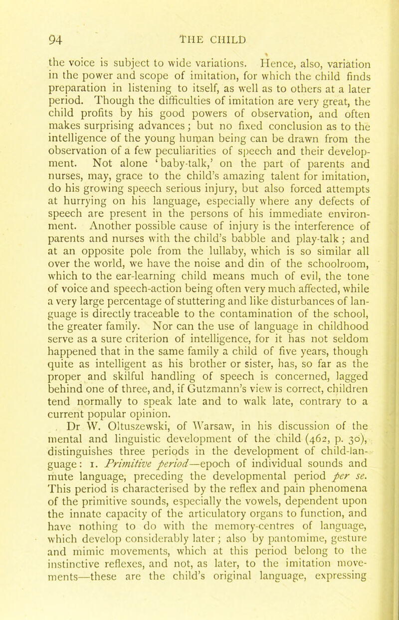 the voice is subject to wide variations. Hence, also, variation in the power and scope of imitation, for which the child finds preparation in listening to itself, as well as to others at a later period. Though the difficulties of imitation are very great, the child profits by his good powers of observation, and often makes surprising advances; but no fixed conclusion as to the intelligence of the young human being can be drawn from the observation of a few peculiarities of speech and their develop- ment. Not alone ‘baby-talk,’ on the part of parents and nurses, may, grace to the child’s amazing talent for imitation, do his growing speech serious injury, but also forced attempts at hurrying on his language, especially where any defects of speech are present in the persons of his immediate environ- ment. Another possible cause of injury is the interference of parents and nurses with the child’s babble and play-talk; and at an opposite pole from the lullaby, which is so similar all over the world, we have the noise and din of the schoolroom, which to the ear-learning child means much of evil, the tone of voice and speech-action being often very much affected, while a very large percentage of stuttering and like disturbances of lan- guage is directly traceable to the contamination of the school, the greater family. Nor can the use of language in childhood serve as a sure criterion of intelligence, for it has not seldom happened that in the same family a child of five years, though quite as intelligent as his brother or sister, has, so far as the proper and skilful handling of speech is concerned, lagged behind one of three, and, if Gutzmann’s view is correct, children tend normally to speak late and to walk late, contrary to a current popular opinion. Dr W. Oltuszewski, of Warsaw, in his discussion of the mental and linguistic development of the child (462, p. 30), distinguishes three periods in the development of child-lan- guage: I. Primitive period—epoch of individual sounds and mute language, preceding the developmental period per se. This period is characterised by the reflex and pain phenomena of the primitive sounds, especially the vowels, dependent upon the innate capacity of the articulatory organs to function, and have nothing to do with the memory-centres of language, which develop considerably later; also by pantomime, gesture and mimic movements, which at this period belong to the instinctive reflexes, and not, as later, to the imitation move- ments—these are the child’s original language, expressing