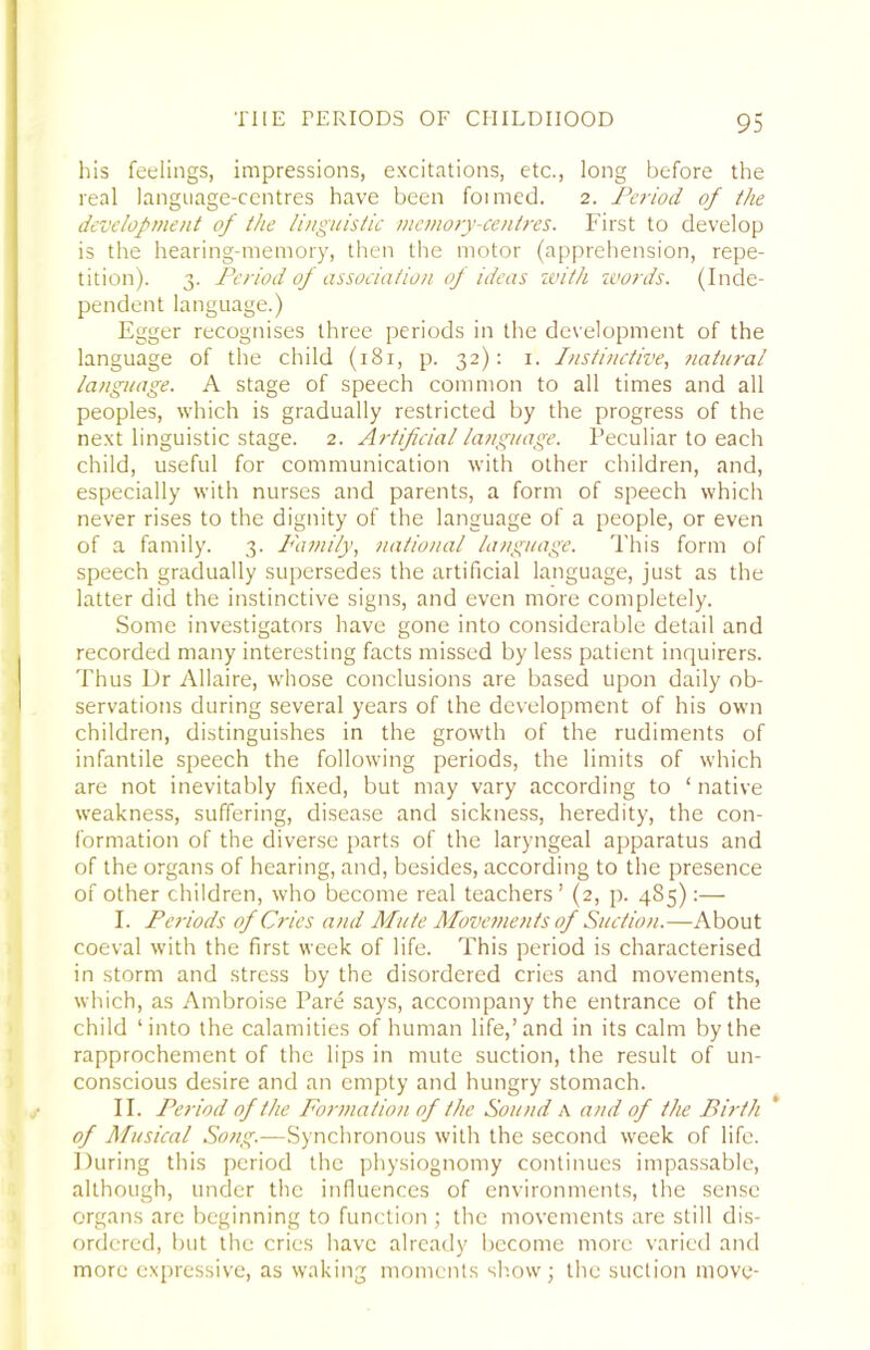 his feelings, impressions, excitations, etc., long before the real language-centres have been foimed. 2. Pe7-iod of the devclopttient of the li>iguistic mcinory-ceiitres. First to develop is the hearing-memory, then the motor (apprehension, repe- tition). 3. Period of association op ideas ivith %vords. (Inde- pendent language.) Egger recognises three periods in the development of the language of the child (181, p. 32): i. Instinctive, natural language. A stage of speech common to all times and all peoples, which is gradually restricted by the progress of the next linguistic stage. 2. Artificial language. Peculiar to each child, useful for communication with other children, and, especially with nurses and parents, a form of speech which never rises to the dignity of the language of a people, or even of a family. 3. Family, national language. This form of speech gradually supersedes the artificial language, just as the latter did the instinctive signs, and even more completely. Some investigators have gone into considerable detail and recorded many interesting facts missed by less patient inquirers. Thus Dr Allaire, whose conclusions are based upon daily ob- servations during several years of the development of his own children, distinguishes in the growth of the rudiments of infantile speech the following periods, the limits of which are not inevitably fixed, but may vary according to ‘ native weakness, suffering, disease and sickness, heredity, the con- formation of the diverse parts of the laryngeal apparatus and of the organs of hearing, and, besides, according to the presence of other children, who become real teachers’ (2, p. 485):— I. Periods of Cries and Mute Moveme7its of Suction.—About coeval with the first week of life. This period is characterised in storm and stress by the disordered cries and movements, which, as Ambroise Pare says, accompany the entrance of the child ‘into the calamities of human life,’and in its calm by the rapprochement of the lips in mute suction, the result of un- conscious desire and an empty and hungry stomach. II. Pe7-iod of the Por77iation of the Sound A and of the Birth of Musical Song.—Synchronous with the second week of life. During this period the physiognomy continues impas.sable, although, under the influences of environments, the sense organs are beginning to function ; the movements are still dis- ordered, but the cries have already become more varied and more expressive, as waking moments sh.ow; the suction move-