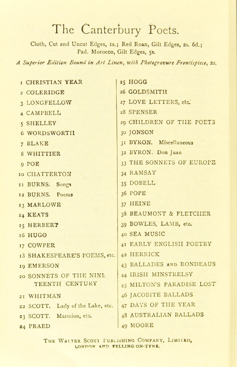 The Canterbury Poets. Cloth, Cut and Uncut Edges, is,; Red Roan, Gilt Edges, 2s. 6d.; Pad. Morocco, Gilt Edges, fs. A Superior Edition Bound in A rt Linen, with Photogravure Frontispiece, 2s. 1 CHRISTIAN YEAR 2 COLERIDGE 3 LONGFELLOW 4 CAMPBELL 5 SHELLEY 6 WORDSWORTH 7 BLAKE 8 WHITTIER 9 POE 10 CIIATTERTON 11 BURNS. Songs 12 BURNS. Poems 13 MARLOWE 14 KEATS 15 HERBERT 16 HUGO 17 COWPER i3 SHAKESPEARE’S POEMS, etc. 19 EMERSON 20 SONNETS OF THE NINE TEENTH CENTURY 21 WHITMAN 22 SCOTT. Lady of the Lake, etc. 23 SCOTT. Marniion, etc. B4 PRAED 25 HOGG 26 GOLDSMITH 27 LOVE LETTERS, etc.' 28 SPENSER 29 CHILDREN OF THE POETS 30 JONSON 31 BYRON. Miscellaneous 32 BYRON. Don Juan 33 THE SONNETS OF EUROPE 34 RAMSAY 35 DOBELL 36 POPE 37 HEINE 38 BEAUMONT & FLETCHER 39 BOWLES, LAMB, etc. 40 SEA MUSIC 41 EARLY ENGLISH POETRY 42 HERRICK 43 BALLADES and RONDEAUS- 44 IRISH MINSTRELSY 45 MILTON’S PARADISE LOST 46 JACOBITE BALLADS 47 DAYS OF THE YEAR 48 AUSTRALIAN BALLADS 49 MOORE The Wai.tkr Scon Publishing Company, Limiikd,