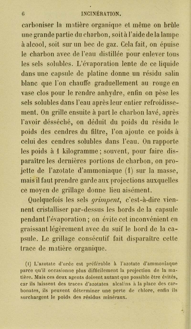 carboniser la matière organique et même on brûle une grande partie du charbon, soit à l’aide de la lampe à alcool, soit sur un bec de gaz. Cela fait, on épuise le charbon avec de l’eau distillée pour enlever tous les sels solubles. L’évaporation lente de ce liquide dans une capsule de platine donne un résidu salin blanc que l’on chauffe graduellement au rouge en vase clos pour le rendre anhydre, enfin on pèse les sels solubles dans l’eau après leur entier refroidisse- ment. On grille ensuite à part le charbon lavé, après l’avoir désséché, on déduit du poids du résidu le poids des cendres du filtre, l’on ajoute ce poids à celui des cendres solubles dans l’eau. On rapporte les poids à 1 kilogramme ; souvent, pour faire dis- paraître les dernières portions de charbon, on pro- jette de l’azotate d’ammoniaque (1) sur la masse, mais il faut prendre garde aux projections auxquelles ce moyen de grillage donne lieu aisément. Quelquefois les sels grimpent, c’est-à-dire vien- nent cristalliser par-dessus les bords de la capsule pendant l’évaporation ; on évite cet inconvénient en graissant légèrement avec du suif le bord de la ca- psule. Le grillage consécutif fait disparaître cette trace de matière organique. (I) L’azotate d’urée est préférable à l’azotate d’ammoniaque parce qu’il occasionne plus difficilement la projection de la ma- tière. Mais ces deux agents doivent autant que possible être évités, car ils laissent des traces d’azotates alcalins à la place des car- bonates, ils peuvent déterminer une perte de chlore, enfin ils surchargent le poids des résidus minéraux.