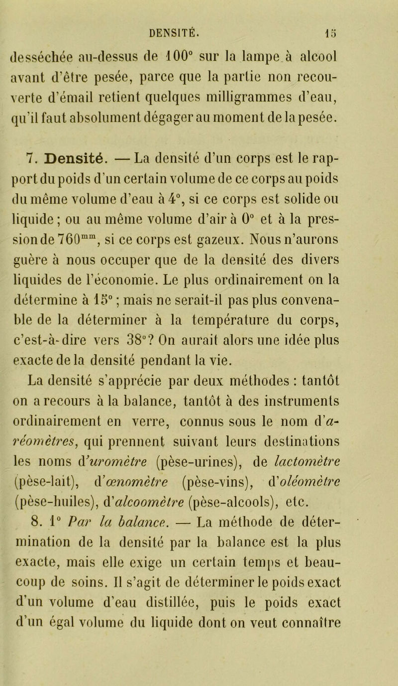 desséchée au-dessus de 100° sur la lampe à alcool avant d’être pesée, parce que la partie non recou- verte d’émail retient quelques milligrammes d’eau, qu’il faut absolument dégager au moment de la pesée. 7. Densité. —La densité d’un corps est le rap- port du poids d'un certain volume de ce corps au poids du même volume d’eau à 4°, si ce corps est solide ou liquide ; ou au même volume d’air à 0° et à la pres- sion de 760mm, si ce corps est gazeux. Nous n’aurons guère à nous occuper que de la densité des divers liquides de l’économie. Le plus ordinairement on la détermine à 15° ; mais ne serait-il pas plus convena- ble de la déterminer à la température du corps, c’est-à-dire vers 38°? On aurait alors une idée plus exacte de la densité pendant la vie. La densité s’apprécie par deux méthodes : tantôt on a recours à la balance, tantôt à des instruments ordinairement en verre, connus sous le nom d réomctres, qui prennent suivant leurs destinations les noms d’uromètre (pèse-urines), de lactomètre (pèse-lait), d ’œnomètre (pèse-vins), d'oléomctre (pèse-huiles), d’alcoomètre (pèse-alcools), etc. 8. 1° Par la balance. — La méthode de déter- mination de la densité par la balance est la plus exacte, mais elle exige un certain temps et beau- coup de soins. Il s’agit de déterminer le poids exact d’un volume d’eau distillée, puis le poids exact d’un égal volume du liquide dont on veut connaître