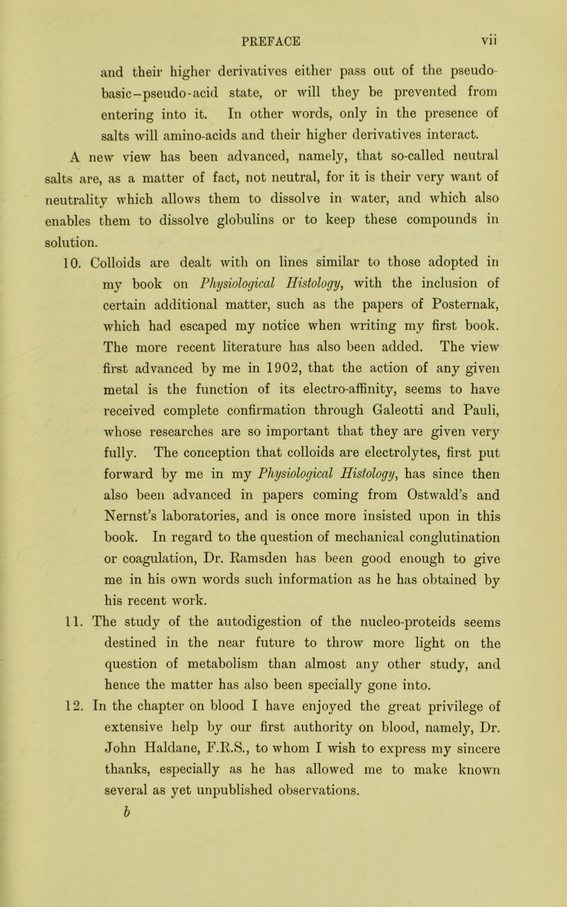 and their higher derivatives either pass out of the pseudo- basic-pseudo-acid state, or will they be prevented from entering into it. In other words, only in the presence of salts will amino-acids and their higher derivatives interact. A new view has been advanced, namely, that so-called neutral salts are, as a matter of fact, not neutral, for it is their very want of neutrality which allows them to dissolve in water, and which also enables them to dissolve globulins or to keep these compounds in solution. 10. Colloids are dealt with on lines similar to those adopted in my book on Physiological Histology^ with the inclusion of certain additional matter, such as the papers of Posternak, which had escaped my notice when writing my first book. The more recent literature has also been added. The view first advanced by me in 1902, that the action of any given metal is the function of its electro-affinity, seems to have received complete confirmation through Galeotti and Pauli, whose researches are so important that they are given very fully. The conception that colloids are electrolytes, first put forward by me in my Physiological Histology, has since then also been advanced in papers coming from Ostwald’s and Nernst’s laboratories, and is once more insisted upon in this book. In regard to the question of mechanical conglutination or coagulation. Dr. Eamsden has been good enough to give me in his own words such information as he has obtained by his recent work. 11. The study of the autodigestion of the nucleo-proteids seems destined in the near future to throw more light on the question of metabolism than almost any other study, and hence the matter has also been specially gone into. 12. In the chapter on blood I have enjoyed the great privilege of extensive help by our first authority on blood, namely. Dr. John Haldane, F.E.S., to whom I wish to express my sincere thanks, especially as he has allowed me to make known several as yet unpublished observations. h