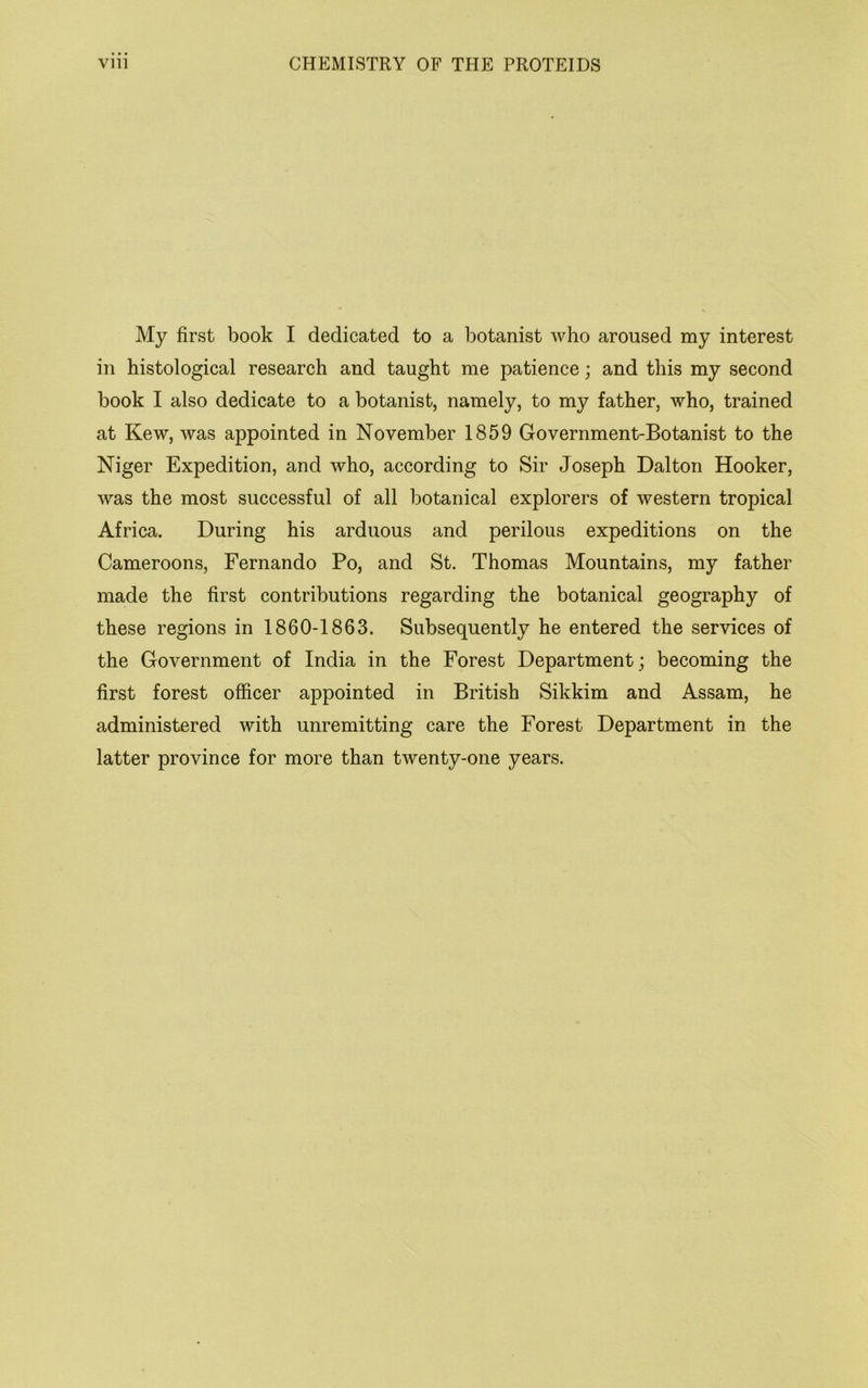 My first book I dedicated to a botanist who aroused my interest in histological research and taught me patience; and this my second book I also dedicate to a botanist, namely, to my father, who, trained at Kew, was appointed in November 1859 Government-Botanist to the Niger Expedition, and who, according to Sir Joseph Dalton Hooker, was the most successful of all botanical explorers of western tropical Africa. During his arduous and perilous expeditions on the Cameroons, Fernando Po, and St. Thomas Mountains, my father made the first contributions regarding the botanical geography of these regions in 1860-1863. Subsequently he entered the services of the Government of India in the Forest Department; becoming the first forest officer appointed in British Sikkim and Assam, he administered with unremitting care the Forest Department in the latter province for more than twenty-one years.