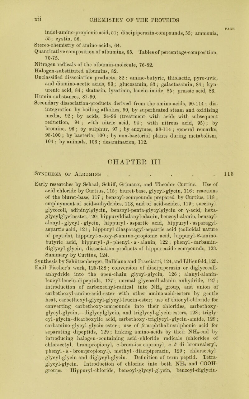 iiidol-amiiio-])ro))ioiiic acid, 51; diacipiperazin-coni}iounds, 55; ammonia, 55; cystiu, 56. Stereo-cliemistry of amino-acids, 64. Quantitative composition of albumins, 65. Tables of percentage-com])Osition, 70-75. Nitrogen radicals of the albumin-molecule, 76-82. Halogen-substituted albumins, 82. Unclassified dissociation-products, 82 : amino-butyric, tliiolactic, pyro-uvic, and dianiino-acetic acids, 83 ; glucosamin, 83 ; galactosamin, 84 ; kyn- urenic acid, 84; skatosin, lysatinin, leucin-imide, 85; prussic acid, 86. Humin substances, 87-90. Secondary dissociation-products derived from the amino-acids, 90-114 ; dis- integration by boiling alkalies, 90, by superheated steam and oxidising media, 92; by acids, 94-96 (treatment with acids with subsequent reduction, 94 ; vuth nitric acid, 94 ; with nitrous acid, 95) ; by bromine, 96 ; by sulphur, 97 ; by enzymes, 98-114 ; general remarks, 98-100 ; by bacteria, 100 ; by non-baeterial plants during metabolism, 104 ; by animals, 106 ; desamination, 112. CHAPTEE III Synthesis of Albumins ...... Early researches by Schaal, Schitf, Grimaux, and Theodor Curtins. Use of acid chloride by Curtius, 115; biuret-base, glycyl-glycin, 116; reactions of the biuret-base, 117 ; benzoyl-compounds prepared by Curtius, 118 ; employment of acid-anhydrides, 118, and of acid-azides, 119; succinyl- glycocoll, adipinylgiycin, benzoyl-penta-glycylglycin or 7-acid, hexa- glycylglycinester, 120; hippuryldialanyl-alanin, benzoyl-alanin, benzoyl- alanyl - glycyl - glycin, hippuryl - aspartic acid, hippuryl - asparagyl- aspartic acid, 121; hippuryl-diasparagyl-aspartic acid (colloidal nature of peptids), hii3puryl-a-oxy-/3-amino-propionic acid, liippuryl-/3-amino- butyric acid, hippuryl -- phenyl - a - alanin, 122 ; phenyl - carbamin- diglycyl-glycin, dissociation-products of hij)pur-azide-compounds, 123. Summary by Curtius, 124. Synthesis by Schiitzenberger, Balbiano and Frasciatti, 124, and Lilienfeld, 125. Emil Fischer’s work, 125-138 ; eonversion of diacipiperazin or diglycocoll- anhydride into the open-chain glycyl-glycin, 126 ; alanyl-alanin- leucyl-leucin-dipeptids, 127 ; normal glycocoll-alanin anhydride, 127 ; introduction of carboxethyl-radical into NH.^ group, and union of carbethoxyl-amiiio-acid-ester with other amino-acid-esters by gentle heat, carbethoxyl-glycyl-glycyl-leucin-ester; use of thioiiyl-chloride for converting carbethoxy-compounds into their ehlorides, carbethoxy- glycyl-glycin,—diglycylglycin, and triglycyl-glycin-esters, 128; trigly- cyl-glycin-dicarboxylie acid, carbethoxy-triglycyl-glycin-amide, 129; carbamino-glycyl-glycin-ester ; use of /3-naphthalinsulphonic acid for separating dipeptids, 129 ; linking amino-acids by their NH2-end by introducing -halogen-containing acid-chloride radicals (chlorides of chloracetyl, brompropionyl, a-brom-iso-capronyl, a-5-di-bromvaleryl, phenyl - a - brompropionyl), methyl - diacipiperazin, 129; chloracetyl- glycyl-glycin and diglycyl-glycin. Definition of term peptid. Tetra- glycyl-glycin. Introduction of chlorine into both NHo and COOH- groui)s. Hippuryl-chloride, benzoyl-glycyl-glycin, benzoyl-diglycin- PAOE 115