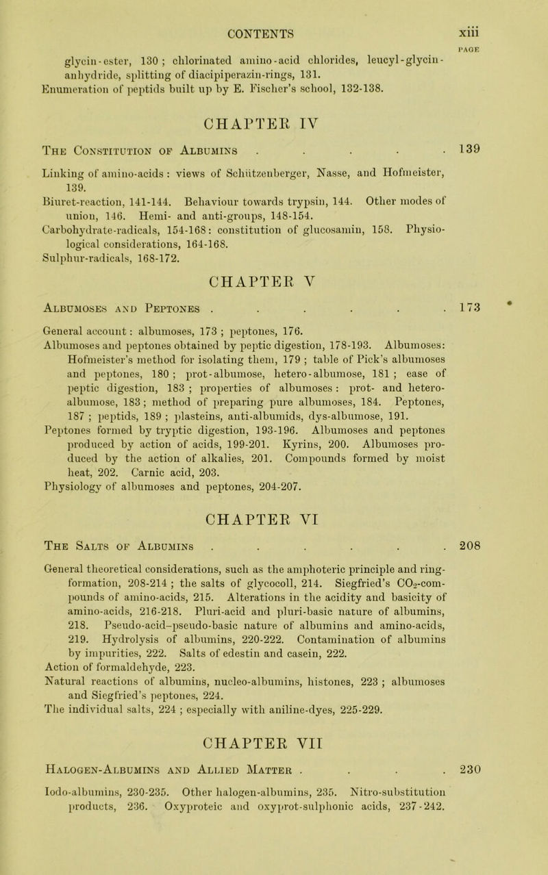 glyciii-ester, 130 ; chlorinated amino-acid chlorides, leucyl-glycin- anhydride, splitting of diacipiperazin-rings, 131. Enumeration of jieptids built up by E. Fischer’s school, 132-138. CHAPTEK IV The Constitution of Albumins . . . . • Linking of amino-acids : views of Schiitzenberger, Nasse, and Hofmeister, 139. Biuret-reaction, 141-144. Behaviour towards trypsin, 144. Other modes of union, 146. Hemi- and anti-groups, 148-154. Carbohydrate-radicals, 154-168: constitution of glucosamin, 158. Physio- logical considerations, 164-168. Sulphur-radicals, 168-172. CHAPTEK V Albumoses and Peptones ...... General account: albumoses, 173; peptones, 176. Albumoses and peptones obtained by peptic digestion, 178-193. Albumoses: Hofmeister’s method for isolating them, 179 ; table of Pick’s albumoses and peptones, 180 ; prot-albumose, hetero-albumose, 181 ; ease of peptic digestion, 183 ; properties of albumoses: prot- and hetero- albumose, 183 ; method of preparing pure albumoses, 184. Peptones, 187 ; peptids, 189 ; plasteins, anti-albuniids, dys-albumose, 191. Peptones formed by tryptic digestion, 193-196. Albumoses and peptones produced by action of acids, 199-201. Kyrins, 200. Albumoses pro- duced by the action of alkalies, 201. Compounds formed by moist heat, 202, Carnic acid, 203. Physiology of albumoses and peptones, 204-207. CHAPTER VI The Salts of Albumins ...... General theoretical considerations, such as the amphoteric principle and ring- formation, 208-214 ; the salts of glycocoll, 214. Siegfried’s COo-com- pounds of amino-acids, 215. Alterations in the acidity and basicity of amino-acids, 216-218. Pluri-acid and pluri-basic nature of albumins, 218. Pseudo-acid-pseudo-basic nature of albumins and amino-acids, 219. Hydrolysis of albumins, 220-222, Contamination of albumins by impurities, 222. Salts of edestin and casein, 222. Action of formaldehyde, 223. Natural reactions of albumins, nucleo-albumins, histones, 223 ; albumoses and Siegfried’s ])eptones, 224. The individual salts, 224 ; especially with aniline-dyes, 225-229. CHAPTER VII Halogen-Albumins and Allied Matter . . . . lodo-albumins, 230-235. Other halogen-albumins, 235, Nitro-substitution products, 236. O.xyproteic and o.xyprot-sulphonic acids, 237-242. PAGE 139 173 • 208 230
