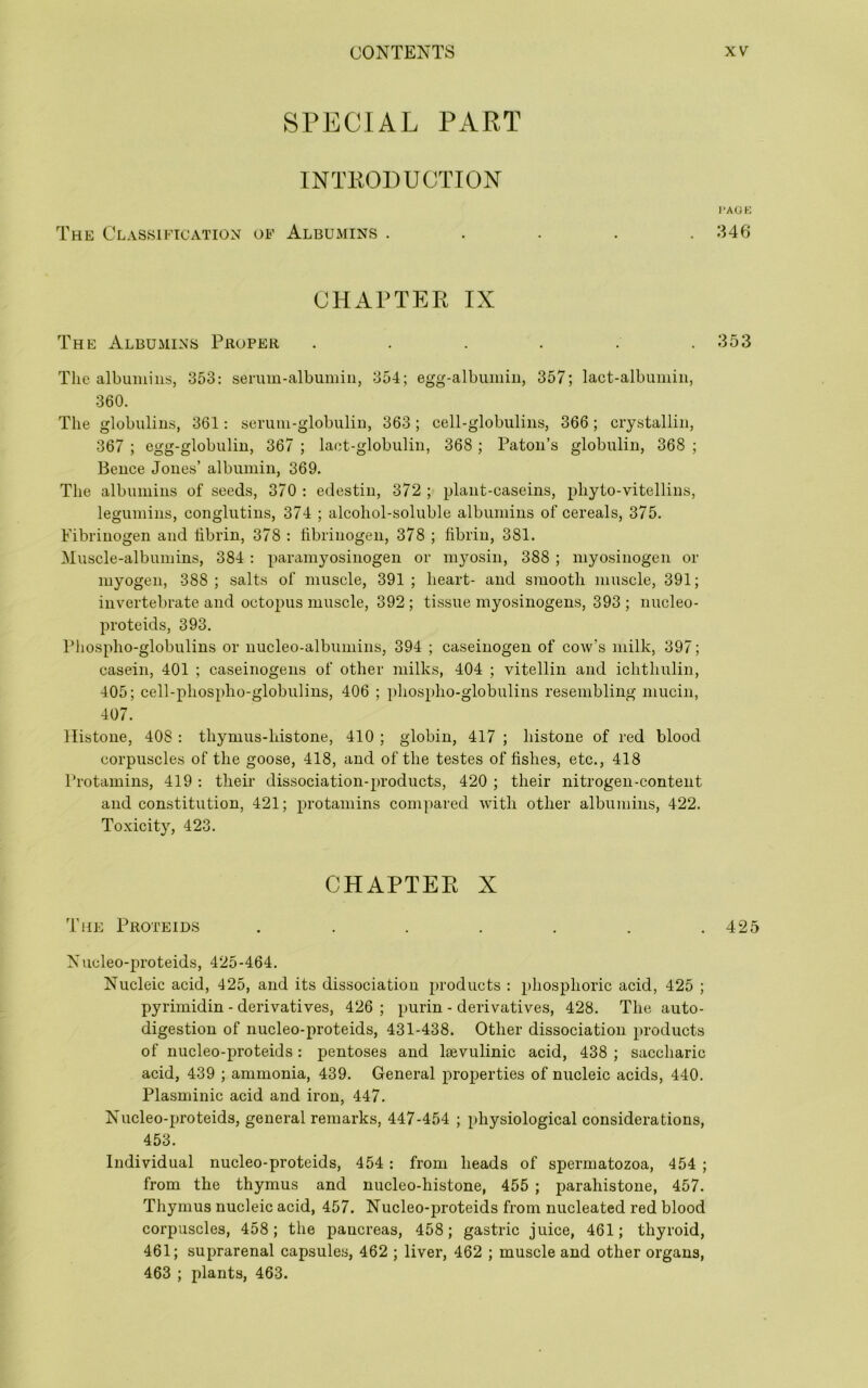 SPECIAL PART INTRODUCTION The Classification of Albumins . CHAPTER IX The Albumins Proper ...... The albumins, 353: senun-albumiu, 354; egg-albumin, 357; lact-albumin, 360. The globulins, 361: serum-globulin, 363; cell-globulins, 366; crystallin, 367 ; egg-globuliu, 367 ; laet-globulin, 368 ; Patou’s globulin, 368 ; Bence Jones’ albumin, 369. The albumins of seeds, 370 : edestin, 372 ; plant-caseins, phyto-vitellins, legumins, conglutins, 374 ; alcohol-soluble albumins of cereals, 375. Fibrinogen and fibrin, 378 : fibrinogen, 378 ; fibrin, 381. Muscle-albumins, 384: paramyosinogen or myosin, 388 ; myo.sinogen or myogen, 388; salts of muscle, 391; heart- and smooth muscle, 391; invertebrate and octo2)us muscle, 392 ; tissue myosinogens, 393 ; nucleo- proteids, 393. Phospho-globulins or nucleo-albumins, 394 ; caseinogen of cow’s milk, 397; casein, 401 ; caseinogens of other milks, 404 ; vitellin and ichthulin, 405; cell-phospho-globulins, 406 ; phospho-globulins resembling mucin, 407. Histone, 408 : thymus-histone, 410 ; globin, 417 ; histone of red blood corpuscles of the goose, 418, and of the testes of fishes, etc., 418 Protamins, 419 : their dissociation-products, 420 ; their nitrogen-content and constitution, 421; protamins compared with other albumins, 422. Toxicity, 423. CHAPTER X The Proteid.s ....... Nucleo-proteids, 425-464. Nucleic acid, 425, and its dissociation products : phosphoric acid, 425 ; pyrimidin - derivatives, 426 ; purin - derivatives, 428. The auto- digestion of nucleo-proteids, 431-438. Other dissociation products of nucleo-proteids: pentoses and Isevulinic acid, 438 ; saccharic acid, 439 ; ammonia, 439. General properties of nucleic acids, 440. Plasminic acid and iron, 447. Nucleo-proteids, general remarks, 447-454 ; physiological considerations, 453. Individual nucleo-proteids, 454: from heads of spermatozoa, 454 ; from the thymus and nucleo-histone, 455 ; parahistone, 457. Thymus nucleic acid, 457. Nucleo-proteids from nucleated red blood corpuscles, 458; the pancreas, 458; gastric juice, 461; thyroid, 461; suprarenal capsule.s, 462 ; liver, 462 ; muscle and other organs, 463 ; plants, 463. l‘AOK 346 353 425