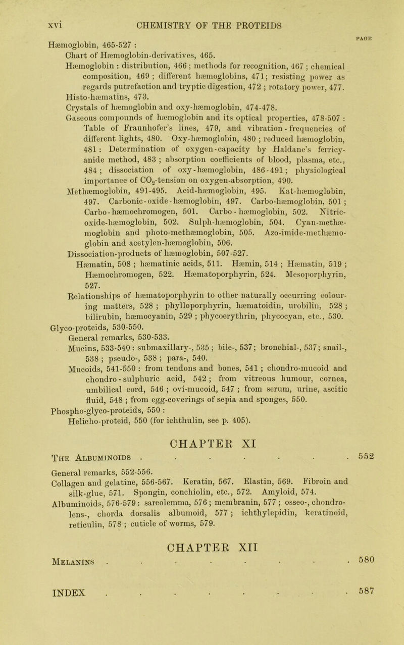 PAOK Hsenioglobin, 465-527 ; Chart of Hrenioglobiii-derivativcs, 465, Haimoglobin : distribution, 466 ; methods for recognition, 467 ; chemical composition, 469 ; different luemoglobins, 471; resisting power as regards putrefaction and tryptic digestion, 472 ; rotatory power, 477. Histo-haeniatins, 473. Crystals of hemoglobin and oxy-hemoglobin, 474-478. Gaseous compounds of hemoglobin and its optical properties, 478-507 : Table of Fraunhofer’s lines, 479, and vibration - frequencies of different lights, 480. Oxy-hemoglobin, 480 ; reduced hemoglobin, 481 : Determination of oxygen-capacity by Haldane’s ferricy- anide method, 483 ; absorption coefficients of blood, plasma, etc,, 484; dissociation of oxy-hemoglobin, 486-491 ; physiological importance of C02-tension on oxygen-absorption, 490. Methemoglobin, 491-495. Acid-hemoglobin, 495. Kat-hemoglobin, 497. Carbonic-oxide-hemoglobin, 497. Carbo-hemoglobin, 501 ; Carbo-hemochroniogen, 501. Carbo-hemoglobin, 502. ?7itric- oxide-hemoglobin, 502, Sulph-henioglobin, 504. Cyan-methe- moglobin and photo-methemoglobin, 505. Azo-imide-methemo- globin and acetylen-hemoglobin, 506. Dissociation-products of hemoglobin, 507-527. Hematin, 508 ; hematinic acids, 511. Hemin, 514 ; Hematiu, 519 ; Hemochromogen, 522. Hematopoiqjhyrin, 524. Mesoporphyrin, 527. Relationships of hematoporphyrin to other naturally occurring colour- ing matters, 528 ; phylloporphyrin, hematoidin, urobilin, 528 ; bilirubin, heniocyanin, 529 ; phycoerythrin, phycocyan, etc., 530. Glyco-proteids, 530-550. General remarks, 530-533. Mucins, 533-540 : submaxillary-, 535 ; bile-, 537; bronchial-, 537; snail-, 538 ; pseudo-, 538 ; para-, 540. Mucoids, 541-550 : from tendons and bones, 541 ; chondro-mucoid and chondro - sulphuric acid, 542; from vitreous humour, cornea, umbilical cord, 546 ; ovi-niucoid, 547 ; from serum, urine, ascitic fluid, 548 ; from egg-coverings of sepia and sponges, 550. Phospho-glyco-proteids, 550 : Helicho-proteid, 550 (for ichthulin, see p. 405). CHAPTEE XI The Albuminoids ....... General remarks, 552-556. Collagen and gelatine, 556-567. Keratin, 567. Elastin, 569. Fibroin and silk-glue, 571. Spongin, conchioliii, etc., 572. Amyloid, 574. Albuminoids, 576-579: sarcolemma, 576; membranin, 577 ; osseo-, chondro- lens-, chorda dorsalis albumoid, 577 ; ichthylepidin, keratinoid, reticulin, 578 ; cuticle of worms, 579. CHAPTEE XII Melanins ........ 552 580 INDEX 587