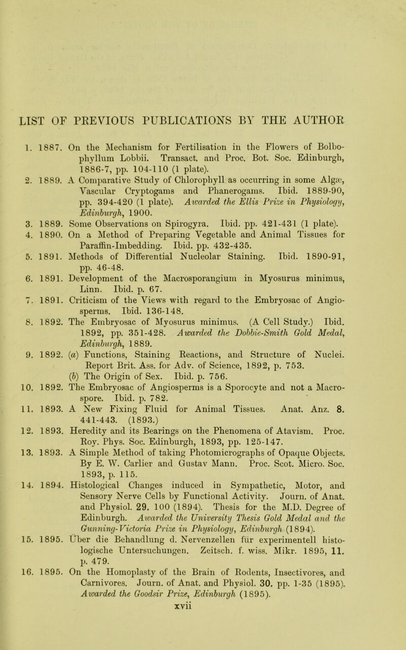 LIST OF PEEVaOUS PUBLICATIONS BY THE AUTHOR 1. 1887. On the Mechanism for Fertilisation in the Flowers of Bolbo- phyllum Lobbii. Transact, and Proc. Bot. Soc. Edinburgh, 1886-7, pp. 104-110 (1 plate). 2. 1889. A Comparative Study of Chlorophyll as occurring in some Algai, Vascular Cryptogams and Phanerogams. Ibid. 1889-90, pp. 394-420 (1 plate). Awarded the Ellis Prize in Physiology, Edinburgh, 1900. 3. 1889. Some Observations on Spirogyra. Ibid. pp. 421-431 (1 plate). 4. 1890. On a Method of Preparing Vegetable and Animal Tissues for Paraffin-Imbedding. Ibid. pp. 432-435. 5. 1891. Methods of Differential Nucleolar Staining. Ibid. 1890-91, pp. 46-48. 6. 1891. Development of the Macrosporangium in Myosurus minimus, Linn. Ibid. p. 67. 7. 1891. Criticism of the Views with regard to the Embryosac of Angio- sperms. Ibid. 136-148. 8. 1892. The Embryosac of Myosurus minimus. (A Cell Study.) Ibid. 1892, pp. 351-428. Awarded the Bobbie-Smith Gold Medal, Edinburgh, 1889. 9. 1892. {a) Functions, Staining Keactions, and Structure of Nuclei. Report Brit. Ass. for Adv. of Science, 1892, p. 753. (b) The Origin of Sex. Ibid. p. 756. 10. 1892. The Embryosac of Angiosperms is a Sporocyte and not a Macro- spore. Ibid. p. 782. 11. 1893. A New Fixing Fluid for Animal Tissues. Anat. Anz. 8. 441-443. (1893.) 12. 1893. Heredity and its Bearings on the Phenomena of Atavism. Proc. Roy. Phys. Soc. Edinburgh, 1893, pp. 125-147. 13. 1893. A Simple Method of taking Photomicrographs of Opaque Objects. By E. W. Carlier and Gustav Mann. Proc. Scot. Micro. Soc. 1893, p. 115. 14. 1894. Histological Changes induced in Sympathetic, Motor, and Sensory Nerve Cells by Functional Activity. Journ. of Anat. and Physiol. 29. 100 (1894). Thesis for the M.D. Degree of Edinburgh. Aioarded the University Thesis Gold Medal and the Gunning-Victoria Prize in Physiology, Edinburgh (1894). 15. 1895. Uber die Behandlung d. Nervenzellen fiir experimentell histo- logische Untersuchungen. Zeitsch. f. wiss. Mikr. 1895, 11. p. 479. 16. 1895. On the Homoplasty of the Brain of Rodents, Insectivores, and Carnivores. Journ. of Anat. and Physiol. 30. pp. 1-35 (1895). Awarded the Goodsir Prize, Edinburgh (1895).