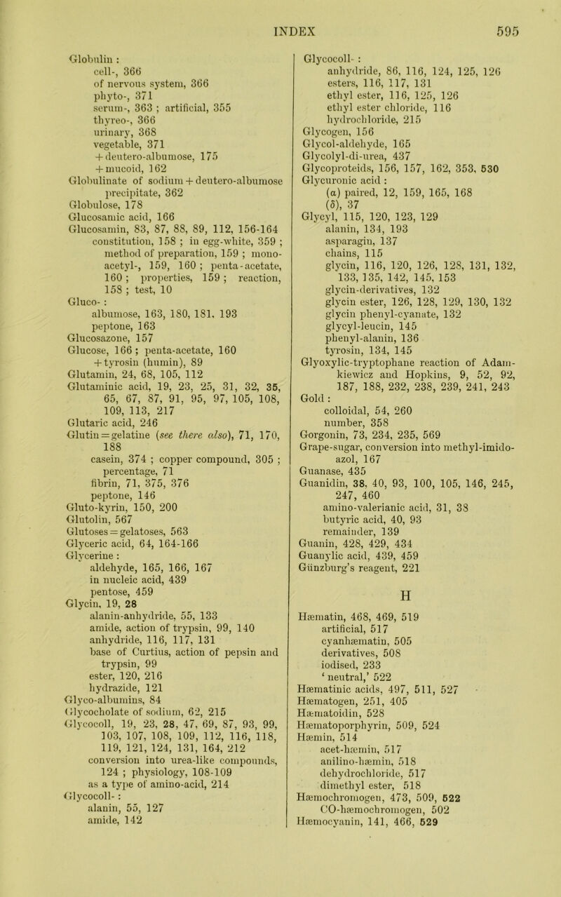 Globulin : cell-, 36b of nervous system, 366 phyto-, 371 serum-, 363 ; artificial, 355 tbyreo-, 366 urinary, 368 vegetable, 371 -f (leutero-albumose, 175 -F mucoid, 162 Globulinate of sodium+ deutero-albnmose precipitate, 362 Globulose, 178 Glucosamic acid, 166 Glucosamin, 83, 87, 88, 89, 112, 156-164 constitution, 158 ; in egg-white, 359 ; method of preparation, 159 ; mono- acetyl-, 159, 160 ; penta - acetate, 160; properties, 159 ; reaction, 158 ; test, 10 Gluco-: albumose, 163, 180, 181. 193 jjeptone, 163 Glucosazone, 157 Glucose, 166; penta-acetate, 160 -f-tyrosin (humin), 89 Glutamin, 24, 68, 105, 112 Glutamiuic acid, 19, 23, 25, 31, 32, 35, 65, 67, 87, 91, 95, 97, 105, 108, 109, 113, 217 Glutaric acid, 246 Glutin = gelatine {see there also), 71, 170, 188 casein, 374 ; copper compound, 305 ; percentage, 71 fibrin, 71, 375, 376 peptone, 146 Gluto-kyriu, 150, 200 Glutolin, 567 Glutoses = gelatoses, 563 Gljmeric acid, 64, 164-166 Glycerine : aldehyde, 165, 166, 167 in nucleic acid, 439 pentose, 459 Glycin, 19, 28 alauin-anhydride, 55, 133 amide, action of trypsin, 99, 140 anhydride, 116, 117, 131 base of Curtins, action of pepsin and trypsin, 99 ester, 120, 216 hydrazide, 121 Glyco-albumins, 84 (flycocholate of sodium, 62, 215 Glycocoll, 19, 23, 28, 47, 69, 87, 93, 99, 103, 107, 108, 109, 112, 116, 118, 119, 121, 124, 131, 164, 212 conversion into urea-like compounds, 124 ; physiology, 108-109 as a type of amino-acid, 214 ^Jlycocoll- : alanin, 55, 127 amiile, 142 Glycocoll- : anhydride, 86, 116, 124, 125, 126 esters, 116, 117, 131 ethyl ester, 116, 125, 126 ethyl ester chloride, 116 hydrochloride, 215 Glycogen, 156 Glycol-aldehyde, 165 Glycolyl-di-urea, 437 Glycoproteids, 156, 157, 162, 353, 530 Glycuronic acid : (a) paired, 12, 159, 165, 168 (5), 37 Glycyl, 115, 120, 123, 129 alanin, 134, 193 asparagin, 137 chains, 115 glycin, 116, 120, 126, 128, 131, 132, 133, 135, 142, 145, 153 glycin-derivatives, 132 glycin ester, 126, 128, 129, 130, 132 glycin phenyl-cyanute, 132 glycyl-leuciu, 145 phenyl-alauiu, 136 tyrosin, 134, 145 Glyoxylic-tryptophane reaction of Adam- kiewicz and Hopkins, 9, 52, 92, 187, 188, 232, 238, 239, 241, 243 Gold : colloidal, 54, 260 number, 358 Gorgonin, 73, 234, 235, 569 Grape-sugar, conversion into methyl-imido- azol, 167 Guanase, 435 Guanidin, 38, 40, 93, 100, 105, 146, 245, 247, 460 amino-valerianic acid, 31, 38 butyric acid, 40, 93 remainder, 139 Guanin, 428, 429, 434 Guanylic acid, 439, 459 Giinzburg’s reagent, 221 H Heematin, 468, 469, 519 artificial, 517 cyanhsematin, 505 derivatives, 508 iodised, 233 ‘ neutral,’ 522 Hsematiuic acids, 497, 511, 527 Hsematogen, 251, 405 Ha:matoidin, 528 Hfematoporphyrin, 509, 524 Hseniin, 514 acet-hsemin, 517 anilino-haemin, 518 dehydrochloride, 517 dimethyl ester, 518 Hajinochromogen, 473, 509, 622 CO-haemochromogen, 502 Haemocyanin, 141, 466, 629