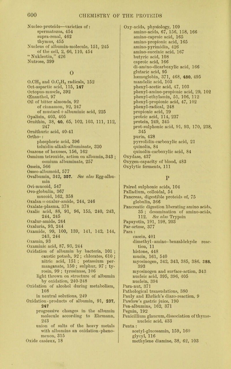 Nucleo-proteids—varieties of: spermatozoa, 454 supra-reual, 462 tliyimis, 455 Nucleus of albumin-molecule, 151, 245 of the cell, 2, 66, 110, 454 “ Nukleotin,” 426 Nutrose, 399 0 O.CHg aud O.CgHg radicals, 152 Oct-aspartic acid, 115, 147 Octopus-muscle, 392 CEuanthol, 97 Oil of bitter almonds, 92 of ciuuamou, 92, 247 of mustard -I- albuminic acid, 225 Opalisin, 403, 405 Oriiithin, 38, 40, 65, 102, 103, 111, 112, 247 Ornitburic acid, 40-41 Ortho- : phosphoric acid, 396 toluidiu-alkali-albuminate, 320 Osazone of hexoses, 156, 162 Osmium tetroxide, action on albumin, 343 ; osmium albuminate, 257 Ossein, 566 Osseo-albumoid, 577 Ovalbumin, 342, 367. See also Egg-albu- min Ovi-mucoid, 547 Ovo-globulin, 367 mucoid, 162, 358 Oxalan = oxalur-amide, 244, 246 Oxalate-plasma, 378 Oxalic acid, 88, 91, 96, 155, 240, 243, 244, 245 Oxalur-amide, 244 Oxaluria, 93, 244 Oxamide, 99, 100, 139, 141, 142, 144, 243, 244 Oxamin, 93 Oxamiuic acid, 87, 93, 244 Oxidation of albumin by bacteria, 101 ; caustic potash, 92 ; chlorates, 610 ; nitric acid, 151 ; potassium per- manganate, 150 ; sulphur, 97 ; ty- rosin, 99 ; tyrosinase, 106 light thrown on structure of albumin by oxidation, 240-248 Oxidation of alcohol during metabolism, 108 in neutral solutions, 249 Oxidation - products of albumin, 91, 237, 247 progressive changes in the albumin molecule according to Ehrmann, 243 union of salts of the heavy metals with albumins an oxidation-pheno- menon, 315 Oxide caseeux, 18 Oxy-acids, physiology, 109 amino-acids, 67, 156, 158, 166 amino-caproic acid, 165 amino-propionic acid, 165 amino-pyrimidin, 426 amino-succinic acid, 167 butyric acid, 108 caproic acid, 166 di-amino-dicarboxylic acid, 166 glutaric acid, 95 haemoglobin, 371, 468, 480, 495 mandelic acid, 103 phenyl-acetic acid, 47, 103 phenyl-amino-propionic acid, 29, 102 phenyl-ethylamin, 51, 106, 112 phenyl-propionic acid, 47, 102 phenyl-radical, 248 propionic acid, 29 proteic acid, 114, 237 protein, 249, 345 prot-sulphonic acid, 91, 93, 170, 238, 345 purin, 428 pyrrolidin-carboxylic acid, 21 quinolin, 84 quinolin-carboxylic acid, 84 Oxydase, 437 Oxygen-capacity of blood, 483 Oxylytic ferments. 111 P Paired sulphonic acids, 104 Palladium, colloidal, 54 Pancreas, digestible proteids of, 75 globulin, 366 Pancreatic digestion liberating amino acids, 35 ; desamination of amino-acids, 112. See also Trypsin Papayotin, 191, 198, 203 Par-artose, 377 Para : casein, 401 dimethyl - amino - benzaldehyde reac- tion, 11 histone, 448 mucin, 161, 540 myosinogen, 342, 343, 385, 386, 388, 393 myosinogen and surface-action, 343 nucleic acid, 395, 396, 405 nuclein, 394 Para-nut, 371 Pathological transudations, 380 Pauly and Ehrlich’s diazo-reaction, 9 Pawlow’s gastric juice, 190 Pea-albumins, 162, 371 Pegnin, 192 Penicillium glaucum, dissociation ofthymo- nucleic acid, 433 Penta : acetyl-glucosamin, 159, 160 glycyl, 116 methylene diamine, 38, 62, 103