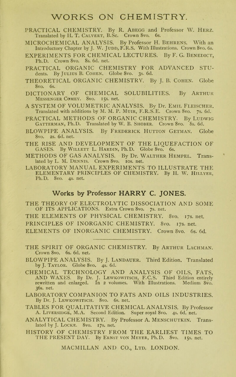 PRACTICAL CHEMISTRY. By R. Abegg and Professor W. Herz. Translated by II. T. Calvert, B.Sc. Crown 8vo. 6s. MICROCHEMICAL ANALYSIS. By Professor H. Behrens. With an Introductory Chapter by J. W. Judd, F.R.S. With Illustrations. Crown 8vo. 6s. EXPERIMENTS FOR CHEMICAL LECTURES. By F. G. Benedict, Ph.D. Crow'll 8vo. 8s. 6d. net. PRACTICAL ORGANIC CHEMISTRY FOR ADVANCED STU- dents. By Julius B. Cohen. Globe 8vo. 3s. 6d. THEORETICAL ORGANIC CHEMISTRY. By J. B. Cohen. Globe 8vo. 6s. DICTIONARY OF CHEMICAL SOLUBILITIES. By Arthur Messenger Comey. 8vo. 15s. net. A SYSTEM OF VOLUMETRIC ANALYSIS. By Dr. Emil Fleischer. Translated with additions by M. M. P. Muir, F.R.S. E. Crow'n 8vo. 7s. 6d. PRACTICAL METHODS OF ORGANIC CHEMISTRY. By Ludwig Gatterman, Ph.D. Translated by W. B. Shober. Crown 8vo. 8s. 6d. BLOWPIPE ANALYSIS. By Frederick Hutton Getman. Globe 8vo. 2s. 6d. net. THE RISE AND DEVELOPMENT OF THE LIQUEFACTION OF GASES. By Willett L. Hardin, Ph.D. Globe 8vo7 6s. METHODS OF GAS ANALYSIS. By Dr. Walther Hempel. Trans- lated by L. M. Dennis. Crown 8vo. los. net. LABORATORY MANUAL EXPERIMENTS TO ILLUSTRATE THE ELEMENTARY PRINCIPLES OF CHEMISTRY. By PI. W. Hillyer, Ph.D. 8vo. 4s. net. Works by Professor HARRY C. JONES. THE THEORY OF ELECTROLYTIC DISSOCIATION AND SOME OF ITS APPLICATIONS. Extra Crown 8vo. 7s. net. THE ELEMENTS OF PHYSICAL CHEMISTRY. 8vo. 17s. net. PRINCIPLES OF INORGANIC CHEMISTRY. 8vo. 17s. net. ELEMENTS OF INORGANIC CFIEMISTRY. Croivn 8vo. 6s. 6d. THE SPIRIT OF ORGANIC CHEMISTRY. By Arthur Lachman. Crown 8vo. 6s. 6d. net. BLOWPIPE ANALYSIS. By J. Landauer. Third Edition. Translated by J. Taylor. Globe 8vo. 4s. 6d. CHEMICAL TECHNOLOGY AND ANALYSIS OF OIL.S, FATS, AND WAXES. By Dr. J. Lewkowitsch, F.C.S. Third Edition entirely rewritten and enlarged. In 2 volumes. With Illustrations. Medium 8vo. 36s. net. LABORATORY COMPANION TO FATS AND OILS INDUSTRIES. By Dr. J. Lewkowitsch. 8vo. 6s. net. TABLES FOR QUALITATIVE CHEMICAL ANALYSIS. By Professor A. Liversidge, M.A. Second Pidition. Super royal 8vo. 4s. 6d. net. ANALYTICAL CHEMISTRY. By Professor A. Menschutkin. Trans- lated by J. Locke. 8vo. 17s. net. HISTORY OF CHEMISTRY FROM THE EARLIEST TIMES TO THE PRESENT DAY. By Ernst von Meyer, Ph.D. 8vo. 15s. net.