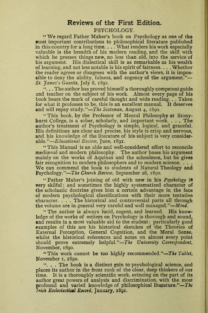 Reviews of the First Edition. PSYCHOLOGY.  We regard Father Maher’s book on Psychology as one of the most important contributions to philosophical literature published in this country for a long time. . . . What renders his work especially valuable is the breadth of his modern reading, and the skill with which he presses things new, no less than old, into the service of his argument. His dialectical skill is as remarkable as his wealth of learning, and not less notable is his spirit of fairness. . . . Whether the reader agrees or disagrees with the author’s views, it is impos- sible to deny the ability, fulness, and cogency of the argument.”— St. James's Gazette, July 8, 1892. ... The author has proved himself a thoroughly competent guide and teacher on the subject of his work. Almost every page of his book bears the mark of careful thought and wide reading. . . Taken for what it professes to be, this is an excellent manual. It deserves and will repay study.”—The Scotsman, August 4, 1890.  This book, by the Professor of Mental Philosophy at Stony- hurst College, is a sober, scholarly, and important work. . . . The author’s treatment of Psychology is simple, logical, and graceful. His definitions are clear and precise, his style is crisp and nervous, and his knowledge of the literature of his subject is very consider- able.”—Educational Review, June, 1891. This Manual is an able and well-considered effort to reconcile mediaeval and modern philosophy. The author bases his argument mainly on the works of Aquinas and the schoolmen, but he gives fair recognition to modern philosophers and to modern science. . . . We can commend the book to students of Natural Theology and Psychology.”—The Church Review, September 26, 1890. Father Maher’s joining of old with new in his Psychology is very skilful; and sometimes the highly systematized character of the scholastic doctrine gives him a certain advantage in the face of modern psychological classifications with their more tentative character. . . . The historical and controversial parts all through the volume are in general very careful and well managed.”—Mind. “ The author is always lucid, cogent, and learned. His know- ledge of the works of writers on Psychology is thorough and sound, and results in a most valuable aid to the student: particularly good examples of this are his historical sketches of the Theories of External Perception, General Cognition, and the Moral Sense, whilst the historical references and notes on almost every point should prove extremely helpful.”—The University Correspondent, November, 1890. This work cannot be too highly recommended.”—The Tablet, November 1, 1890. . . . The book is a distinct gain to psychological science, and places its author in the front rank of the clear, deep thinkers of our time. It is a thoroughly scientific work, evincing on the part of its author great powers of analysis and discrimination, with the most profound and varied knowledge of philosophical literature.”—Thi Irish Ecclesiastical Record, January, 1891.