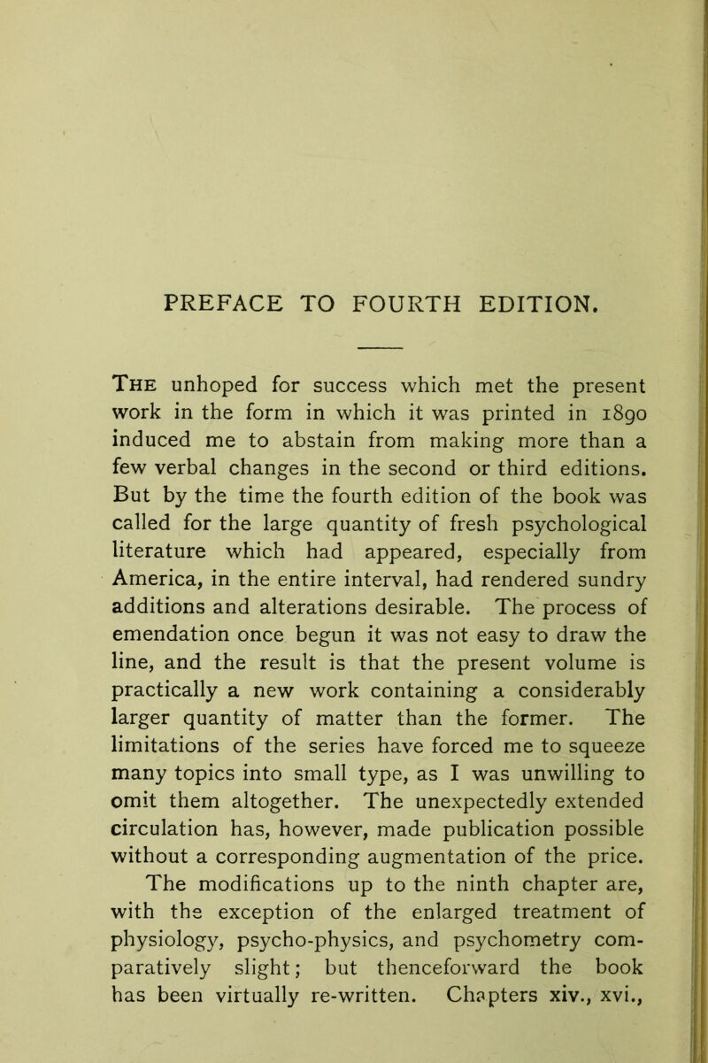 The unhoped for success which met the present work in the form in which it was printed in 1890 induced me to abstain from making more than a few verbal changes in the second or third editions. But by the time the fourth edition of the book was called for the large quantity of fresh psychological literature which had appeared, especially from America, in the entire interval, had rendered sundry additions and alterations desirable. The process of emendation once begun it was not easy to draw the line, and the result is that the present volume is practically a new work containing a considerably larger quantity of matter than the former. The limitations of the series have forced me to squeeze many topics into small type, as I was unwilling to omit them altogether. The unexpectedly extended circulation has, however, made publication possible without a corresponding augmentation of the price. The modifications up to the ninth chapter are, with the exception of the enlarged treatment of physiology, psycho-physics, and psychometry com- paratively slight; but thenceforward the book has been virtually re-written. Chapters xiv., xvi.,