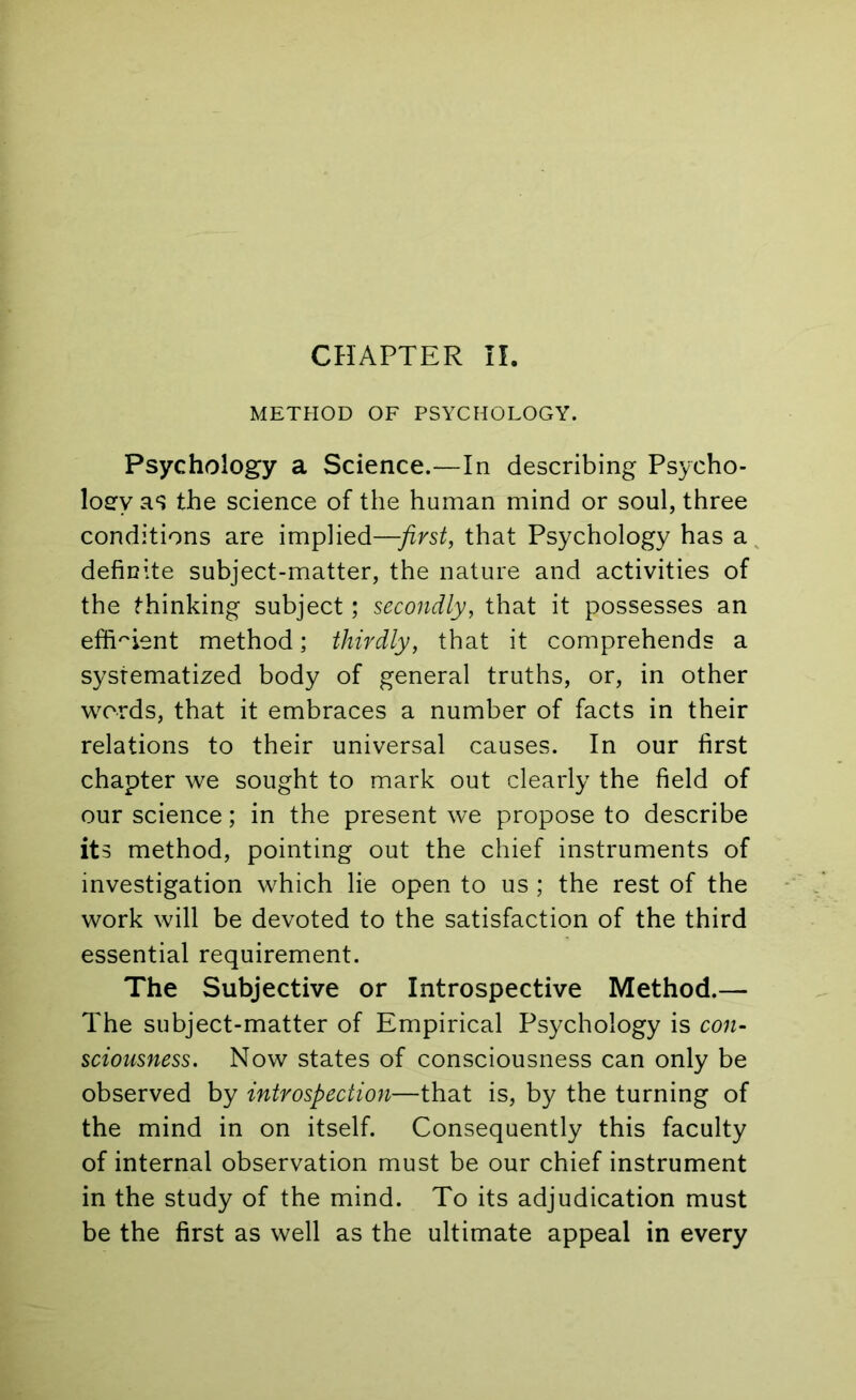 METHOD OF PSYCHOLOGY. Psychology a Science.—In describing Psycho- logy as the science of the human mind or soul, three conditions are implied—first, that Psychology has a definite subject-matter, the nature and activities of the thinking subject; secondly, that it possesses an efficient method; thirdly, that it comprehends a systematized body of general truths, or, in other words, that it embraces a number of facts in their relations to their universal causes. In our first chapter we sought to mark out clearly the field of our science; in the present we propose to describe its method, pointing out the chief instruments of investigation which lie open to us ; the rest of the work will be devoted to the satisfaction of the third essential requirement. The Subjective or Introspective Method.— The subject-matter of Empirical Psychology is con- sciousness. Now states of consciousness can only be observed by introspection—that is, by the turning of the mind in on itself. Consequently this faculty of internal observation must be our chief instrument in the study of the mind. To its adjudication must be the first as well as the ultimate appeal in every