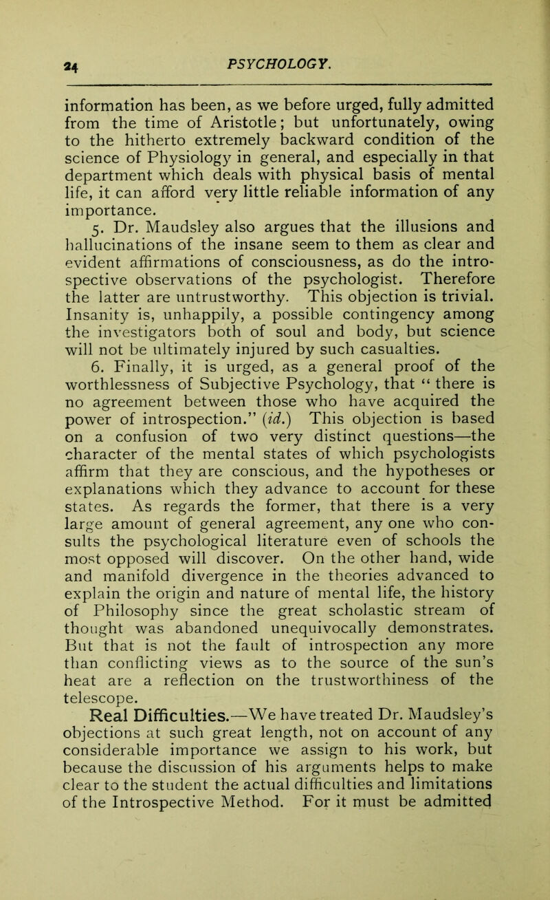 information has been, as we before urged, fully admitted from the time of Aristotle; but unfortunately, owing to the hitherto extremely backward condition of the science of Physiology in general, and especially in that department which deals with physical basis of mental life, it can afford very little reliable information of any importance. 5. Dr. Maudsiey also argues that the illusions and hallucinations of the insane seem to them as clear and evident affirmations of consciousness, as do the intro- spective observations of the psychologist. Therefore the latter are untrustworthy. This objection is trivial. Insanity is, unhappily, a possible contingency among the investigators both of soul and body, but science will not be ultimately injured by such casualties. 6. Finally, it is urged, as a general proof of the worthlessness of Subjective Psychology, that “ there is no agreement between those who have acquired the power of introspection.” (id.) This objection is based on a confusion of two very distinct questions—the character of the mental states of which psychologists affirm that they are conscious, and the hypotheses or explanations which they advance to account for these states. As regards the former, that there is a very large amount of general agreement, any one who con- sults the psychological literature even of schools the most opposed will discover. On the other hand, wide and manifold divergence in the theories advanced to explain the origin and nature of mental life, the history of Philosophy since the great scholastic stream of thought was abandoned unequivocally demonstrates. But that is not the fault of introspection any more than conflicting views as to the source of the sun’s heat are a reflection on the trustworthiness of the telescope. Real Difficulties.—We have treated Dr. Maudsley’s objections at such great length, not on account of any considerable importance we assign to his work, but because the discussion of his arguments helps to make clear to the student the actual difficulties and limitations of the Introspective Method. For it must be admitted