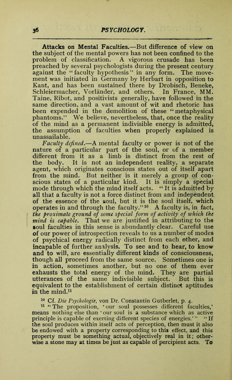 Attacks on Mental Faculties.—But difference of view on the subject of the mental powers has not been confined to the problem of classification. A vigorous crusade has been preached by several psychologists during the present century against the “ faculty hypothesis ” in any form. The move- ment was initiated in Germany by Herbart in opposition to Kant, and has been sustained there by Drobisch, Beneke, Schleiermacher, Vorlander, and others. In France, MM. Taine, Ribot, and positivists generally, have followed in the same direction, and a vast amount of wit and rhetoric has been expended in the demolition of these “metaphysical phantoms.” We believe, nevertheless, that, once the reality of the mind as a permanent indivisible energy is admitted, the assumption of faculties when properly explained is unassailable. Faculty defined.—A mental faculty or power is not of the nature of a particular part of the soul, or of a member different from it as a limb is distinct from the rest of the body. It is not an independent reality, a separate agent, which originates conscious states out of itself apart from the mind. But neither is it merely a group of con- scious states of a particular kind. It is simply a special mode through which the mind itself acts. “ It is admitted by all that a faculty is not a force distinct from and independent of the essence of the soul, but it is the soul itself, which operates in and through the faculty.”10 A faculty is, in fact, the proximate ground of some special form of activity of which the mind is capable. That we are justified in attributing to the soul faculties in this sense is abundantly clear. Careful use of our power of introspection reveals to us a number of modes of psychical energy radically distinct from each other, and incapable of further analysis. To see and to hear, to know and to will, are essentially different kinds of consciousness, though all proceed from the same source. Sometimes one is in action, sometimes another, but no one of them ever exhausts the total energy of the mind. They are partial utterances of the same indivisible subject. But this is equivalent to the establishment of certain distinct aptitudes in the mind.11 10 Cf. Die Psychologie, von Dr. Constantin Gutberlet, p. 4. 11 “ The proposition, ' our soul possesses different faculties,’ means nothing else than ' our soul is a substance which as active principle is capable of exerting different species of energies.’ ” “ If the soul produces within itself acts of perception, then must it also be endowed with a property corresponding to this effect, and this property must be something actual, objectively real in it; other- wise a stone may at times be just as capable of percipient acts. To