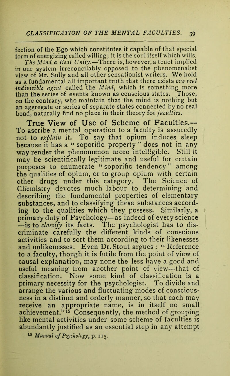 fection of the Ego which constitutes it capable of that special form of energizing called willing; it is the soul itself which wills. The Mind a Real Unity.—There is, however, a tenet implied in our system irreconcilably opposed to the phenomenalist view of Mr. Sully and all other sensationist writers. We hold as a fundamental all-important truth that there exists one real indivisible agent called the Mind, which is something more than the series of events known as conscious states. Those, on the contrary, who maintain that the mind is nothing but an aggregate or series of separate states connected by no real bond, naturally find no place in their theory for faculties. True View of Use of Scheme of Faculties.— To ascribe a mental operation to a faculty is assuredly not to explain it. To say that opium induces sleep because it has a “ soporific property” does not in any way render the phenomenon more intelligible. Still it may be scientifically legitimate and useful for certain purposes to enumerate “ soporific tendency ” among the qualities of opium, or to group opium with certain other drugs under this category. The Science of Chemistry devotes much labour to determining and describing the fundamental properties of elementary substances, and to classifying these substances accord- ing to the qualities which they possess. Similarly, a primary duty of Psychology—as indeed of every science —is to classify its facts. The psychologist has to dis- criminate carefully the different kinds of conscious activities and to sort them according to their likenesses and unlikenesses. Even Dr. Stout argues : “ Reference to a faculty, though it is futile from the point of view of causal explanation, may none the less have a good and useful meaning from another point of view—that of classification. Now some kind of classification is a primary necessity for the psychologist. To divide and arrange the various and fluctuating modes of conscious- ness in a distinct and orderly manner, so that each may receive an appropriate name, is in itself no small achievement.”15 Consequently, the method of grouping like mental activities under some scheme of faculties is abundantly justified as an essential step in any attempt 15 Manual of Psychology, p. 115.
