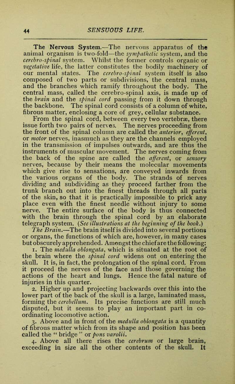 The Nervous System.—The nervous apparatus of the animal organism is two-fold—the sympathetic system, and the cerehro-spinal system. Whilst the former controls organic or vegetative life, the latter constitutes the bodily machinery of our mental states. The cerebrospinal system itself is also composed of two parts or subdivisions, the central mass, and the branches which ramify throughout the body. The central mass, called the cerebro-spinal axis, is made up of the brain and the spinal cord passing from it down through the backbone. The spinal cord consists of a column of white, fibrous matter, enclosing a core of grey, cellular substance. From the spinal cord, between every two vertebrae, there issue forth two pairs of nerves. The nerves proceeding from the front of the spinal column are called the anterior, efferent, or motor nerves, inasmuch as they are the channels emphtyed in the transmission of impulses outwards, and are thus the instruments of muscular movement. The nerves coming from the back of the spine are called the afferent, or sensory nerves, because by their means the molecular movements which give rise to sensations, are conveyed inwards from the various organs of the body. The strands of nerves dividing and subdividing as they proceed farther from the trunk branch out into the finest threads through all parts of the skin, so that it is practically impossible to prick any place even with the finest needle without injury to some nerve. The entire surface of the body is thus connected with the brain through the spinal cord by an elaborate telegraph system. (See illustrations at the beginning of the book.) The Brain.—The brain itself is divided into several portions or organs, the functions of which are, however, in many cases but obscurely apprehended. Amongst the chief are the following: 1. The medulla oblongata, which is situated at the root of the brain where the spinal cord widens out on entering the skull. It is, in fact, the prolongation of the spinal cord. From it proceed the nerves of the face and those governing the actions of the heart and lungs. Hence the fatal nature of injuries in this quarter. 2. Higher up and projecting backwards over this into the lower part of the back of the skull is a large, laminated mass, forming the cerebellum. Its precise functions are still much disputed, but it seems to play an important part in co- ordinating locomotive action. 3. Above and in front of the medulla oblongata is a quantity of fibrous matter which from its shape and position has been called the “ bridge ” or pons varolii. 4. Above all there rises the cerebrum or large brain, exceeding in size all the other contents of the skull. It