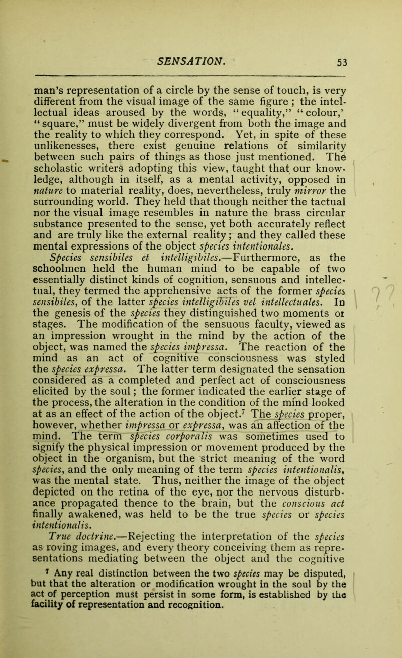 man’s representation of a circle by the sense of touch, is very different from the visual image of the same figure ; the intel- lectual ideas aroused by the words, “equality,” “colour,’ “ square,” must be widely divergent from both the image and the reality to which they correspond. Yet, in spite of these unlikenesses, there exist genuine relations of similarity between such pairs of things as those just mentioned. The scholastic writers adopting this view, taught that our know- ledge, although in itself, as a mental activity, opposed in nature to material reality, does, nevertheless, truly mirror the surrounding world. They held that though neither the tactual nor the visual image resembles in nature the brass circular substance presented to the sense, yet both accurately reflect and are truly like the external reality; and they called these mental expressions of the object species intentionales. Species sensibiles et intelligibiles.—Furthermore, as the schoolmen held the human mind to be capable of two essentially distinct kinds of cognition, sensuous and intellec- tual, they termed the apprehensive acts of the former species sensibiles, of the latter species intelligilnles vel intellectuales. In the genesis of the species they distinguished two moments oi stages. The modification of the sensuous faculty, viewed as an impression wrought in the mind by the action of the object, was named the species impressa. The reaction of the mind as an act of cognitive consciousness was styled the species expressa. The latter term designated the sensation considered as a completed and perfect act of consciousness elicited by the soul; the former indicated the earlier stage of the process, the alteration in the condition of the mind looked at as an effect of the action of the object.7 The species proper, however, whether impressa or expressa, was aiTaffection of the mind. The term species corporalis was sometimes used to signify the physical impression or movement produced by the object in the organism, but the strict meaning of the word species, and the only meaning of the term species intentionalis, was the mental state. Thus, neither the image of the object depicted on the retina of the eye, nor the nervous disturb- ance propagated thence to the brain, but the conscious act finally awakened, was held to be the true species or species intentionalis. True doctrine.—Rejecting the interpretation of the species as roving images, and every theory conceiving them as repre- sentations mediating between the object and the cognitive 7 Any real distinction between the two species may be disputed, but that the alteration or modification wrought in the soul by the act of perception must persist in some form, is established by the facility of representation and recognition.