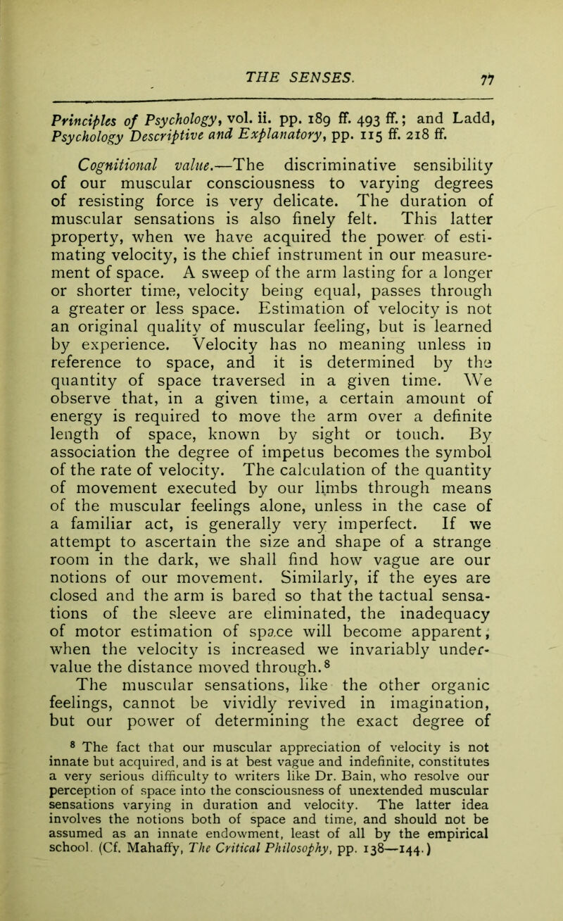 Principles of Psychology, vol. ii. pp. 189 ff. 493 ff.; and Ladd, Psychology Descriptive and Explanatory, pp. 115 ff. 218 ff. Cognitional value.—The discriminative sensibility of our muscular consciousness to varying degrees of resisting force is verjr delicate. The duration of muscular sensations is also finely felt. This latter property, when we have acquired the power of esti- mating velocity, is the chief instrument in our measure- ment of space. A sweep of the arm lasting for a longer or shorter time, velocity being equal, passes through a greater or less space. Estimation of velocity is not an original quality of muscular feeling, but is learned by experience. Velocity has no meaning unless in reference to space, and it is determined by the quantity of space traversed in a given time. We observe that, in a given time, a certain amount of energy is required to move the arm over a definite length of space, known by sight or touch. By association the degree of impetus becomes the symbol of the rate of velocity. The calculation of the quantity of movement executed by our limbs through means of the muscular feelings alone, unless in the case of a familiar act, is generally very imperfect. If we attempt to ascertain the size and shape of a strange room in the dark, we shall find how vague are our notions of our movement. Similarly, if the eyes are closed and the arm is bared so that the tactual sensa- tions of the .sleeve are eliminated, the inadequacy of motor estimation of space will become apparent, when the velocity is increased we invariably under- value the distance moved through.8 The muscular sensations, like the other organic feelings, cannot be vividly revived in imagination, but our power of determining the exact degree of 8 The fact that our muscular appreciation of velocity is not innate but acquired, and is at best vague and indefinite, constitutes a very serious difficulty to writers like Dr. Bain, who resolve our perception of space into the consciousness of unextended muscular sensations varying in duration and velocity. The latter idea involves the notions both of space and time, and should not be assumed as an innate endowment, least of all by the empirical school. (Cf. Mahaffy, The Critical Philosophy, pp. 138—144.)