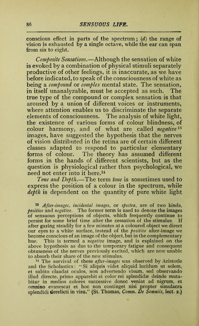 conscious effect in parts of the spectrum; (d) the range of vision is exhausted by a single octave, while the ear can span from six to eight. Composite Sensations.—Although the sensation of white is evoked by a combination of physical stimuli separately productive of other feelings, it is inaccurate, as we have before indicated, to speak of the consciousness of white as being a compound or complex mental state. The sensation, in itself unanalyzable, must be accepted as such. The true type of the compound or complex sensation is that aroused by a union of different voices or instruments, where attention enables us to discriminate the separate elements of consciousness. The analysis of white light, the existence of various forms of colour blindness, of colour harmony, and of what are called negative13 images, have suggested the hypothesis that the nerves of vision distributed in the retina are of certain different classes adapted to respond to particular elementary forms of colour. The theory has assumed different forms in the hands of different scientists, but as the question is physiological rather than psychological, we need not enter into it here.14 Tone and Depth.—The term tone is sometimes used to express the position of a colour in the spectrum, while depth is dependent on the quantity of pure white light 13 After-images, incidental images, or spectra, are of two kinds, positive and negative. The former term is used to denote the images of sensuous perceptions of objects, which frequently continue to persist for some brief time after the cessation of the stimulus. If after gazing steadily for a few minutes at a coloured object we direct our eyes to a white surface, instead of the positive after-image we become conscious of an image of the object,but in the complementary hue. This is termed a negative image, and is explained on the above hypothesis as due to the temporary fatigue and consequent obtuseness of the nerves previously excited, which are now unable to absorb their share of the new stimulus. 34 The survival of these after-images was observed by Aristotle and the Scholastics: “Si aliquis videt aliquid lucidum ut solem, et subito claudat oculos, non advertendo visum, sed observando illud directe, primo apparebit ei color rei splendidae deinde muta- bitur in medios colores successive donee veniat ad nigrum, et omnino evanescat et hoc non continget nisi propter simulacra splendidi derelicti in visu.” (St. Thomas, Comm. De Somniis, lect. 2.)