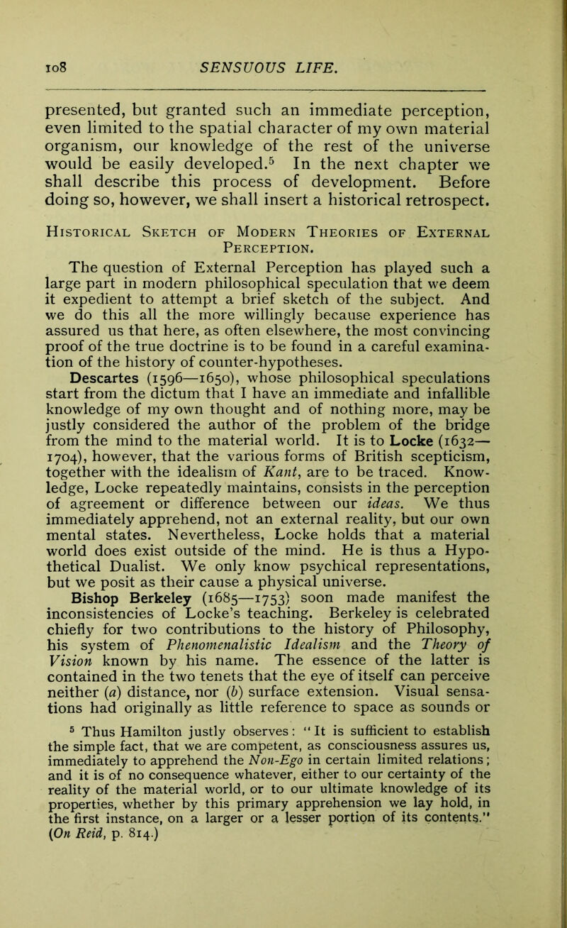 presented, but granted such an immediate perception, even limited to the spatial character of my own material organism, our knowledge of the rest of the universe would be easily developed.5 In the next chapter we shall describe this process of development. Before doing so, however, we shall insert a historical retrospect. Historical Sketch of Modern Theories of External Perception. The question of External Perception has played such a large part in modern philosophical speculation that we deem it expedient to attempt a brief sketch of the subject. And we do this all the more willingly because experience has assured us that here, as often elsewhere, the most convincing proof of the true doctrine is to be found in a careful examina- tion of the history of counter-hypotheses. Descartes (1596—1650), whose philosophical speculations start from the dictum that I have an immediate and infallible knowledge of my own thought and of nothing more, may be justly considered the author of the problem of the bridge from the mind to the material world. It is to Locke (1632— 1704), however, that the various forms of British scepticism, together with the idealism of Kant, are to be traced. Know- ledge, Locke repeatedly maintains, consists in the perception of agreement or difference between our ideas. We thus immediately apprehend, not an external reality, but our own mental states. Nevertheless, Locke holds that a material world does exist outside of the mind. He is thus a Hypo- thetical Dualist. We only know psychical representations, but we posit as their cause a physical universe. Bishop Berkeley (1685—1753) soon made manifest the inconsistencies of Locke’s teaching. Berkeley is celebrated chiefly for two contributions to the history of Philosophy, his system of Phenomenalistic Idealism and the Theory of Vision known by his name. The essence of the latter is contained in the two tenets that the eye of itself can perceive neither {a) distance, nor (b) surface extension. Visual sensa- tions had originally as little reference to space as sounds or 5 Thus Hamilton justly observes: “It is sufficient to establish the simple fact, that we are competent, as consciousness assures us, immediately to apprehend the Non-Ego in certain limited relations; and it is of no consequence whatever, either to our certainty of the reality of the material world, or to our ultimate knowledge of its properties, whether by this primary apprehension we lay hold, in the first instance, on a larger or a lesser portion of its contents. (On Reid, p. 814.)