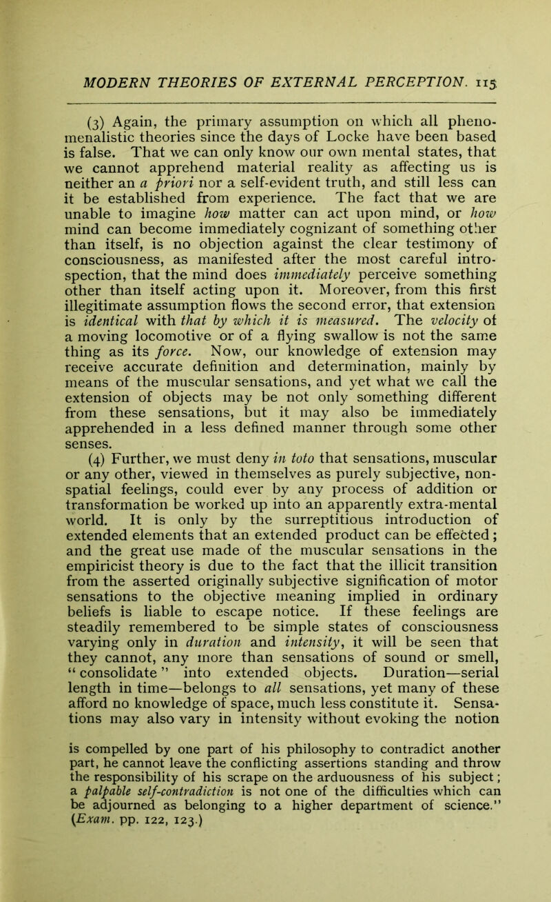 (3) Again, the primary assumption on which all pheno- menalistic theories since the days of Locke have been based is false. That we can only know our own mental states, that we cannot apprehend material reality as affecting us is neither an a priori nor a self-evident truth, and still less can it be established from experience. The fact that we are unable to imagine how matter can act upon mind, or how mind can become immediately cognizant of something other than itself, is no objection against the clear testimony of consciousness, as manifested after the most careful intro- spection, that the mind does immediately perceive something other than itself acting upon it. Moreover, from this first illegitimate assumption flows the second error, that extension is identical with that by which it is measured. The velocity of a moving locomotive or of a flying swallow is not the same thing as its force. Now, our knowledge of extension may receive accurate definition and determination, mainly by means of the muscular sensations, and yet what we call the extension of objects may be not only something different from these sensations, but it may also be immediately apprehended in a less defined manner through some other senses. (4) Further, we must deny in toto that sensations, muscular or any other, viewed in themselves as purely subjective, non- spatial feelings, could ever by any process of addition or transformation be worked up into an apparently extra-mental world. It is only by the surreptitious introduction of extended elements that an extended product can be effected; and the great use made of the muscular sensations in the empiricist theory is due to the fact that the illicit transition from the asserted originally subjective signification of motor sensations to the objective meaning implied in ordinary beliefs is liable to escape notice. If these feelings are steadily remembered to be simple states of consciousness varying only in duration and intensity, it will be seen that they cannot, any more than sensations of sound or smell, “ consolidate ” into extended objects. Duration—serial length in time—belongs to all sensations, yet many of these afford no knowledge of space, much less constitute it. Sensa- tions may also vary in intensity without evoking the notion is compelled by one part of his philosophy to contradict another part, he cannot leave the conflicting assertions standing and throw the responsibility of his scrape on the arduousness of his subject; a palpable self-contradiction is not one of the difficulties which can be adjourned as belonging to a higher department of science.” (Exam. pp. 122, 123.)