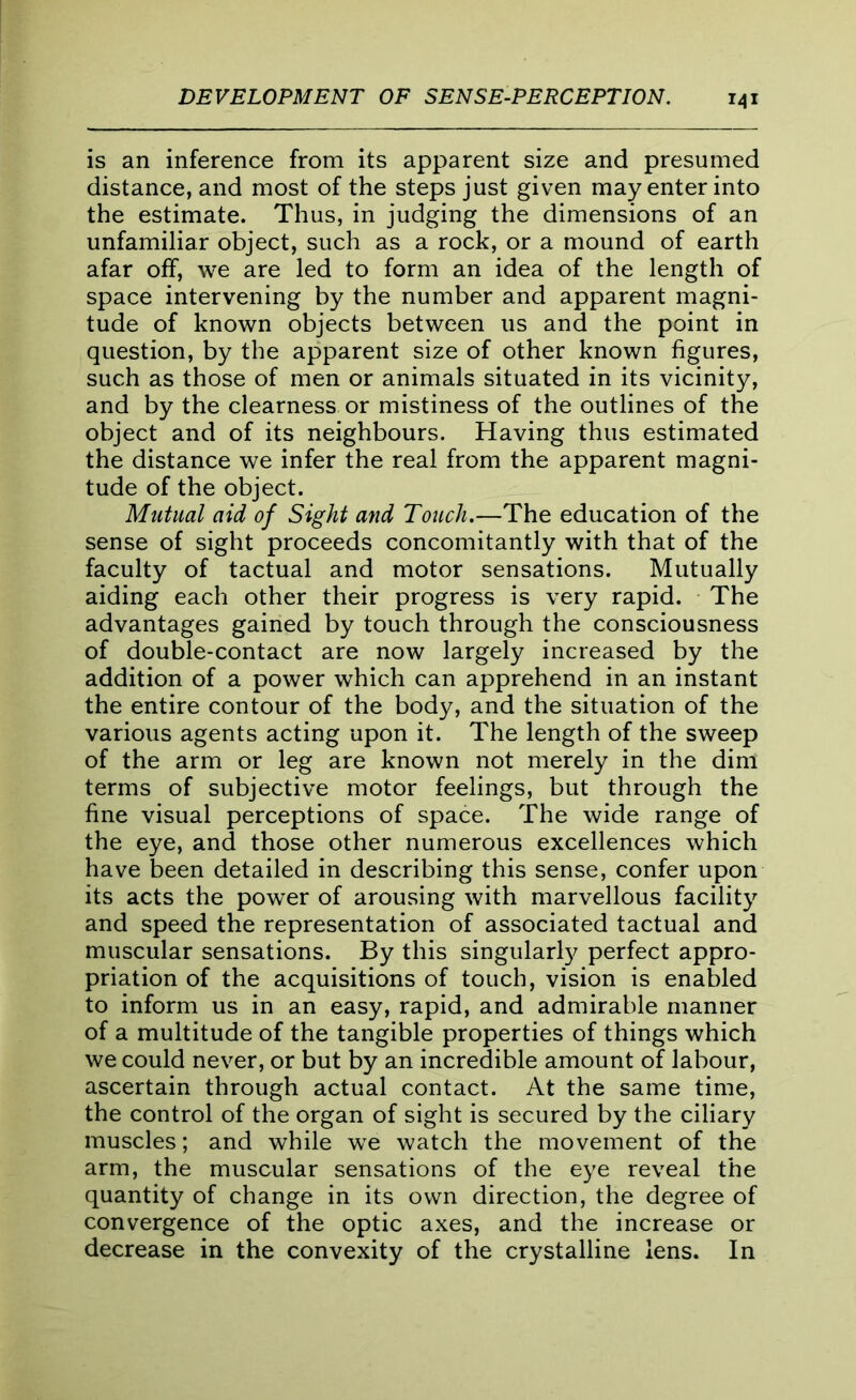 is an inference from its apparent size and presumed distance, and most of the steps just given may enter into the estimate. Thus, in judging the dimensions of an unfamiliar object, such as a rock, or a mound of earth afar off, we are led to form an idea of the length of space intervening by the number and apparent magni- tude of known objects between us and the point in question, by the apparent size of other known figures, such as those of men or animals situated in its vicinity, and by the clearness or mistiness of the outlines of the object and of its neighbours. Having thus estimated the distance we infer the real from the apparent magni- tude of the object. Mutual aid of Sight and Touch.—The education of the sense of sight proceeds concomitantly with that of the faculty of tactual and motor sensations. Mutually aiding each other their progress is very rapid. The advantages gained by touch through the consciousness of double-contact are now largely increased by the addition of a power which can apprehend in an instant the entire contour of the body, and the situation of the various agents acting upon it. The length of the sweep of the arm or leg are known not merely in the dim terms of subjective motor feelings, but through the fine visual perceptions of space. The wide range of the eye, and those other numerous excellences which have been detailed in describing this sense, confer upon its acts the power of arousing with marvellous facility and speed the representation of associated tactual and muscular sensations. By this singularly perfect appro- priation of the acquisitions of touch, vision is enabled to inform us in an easy, rapid, and admirable manner of a multitude of the tangible properties of things which we could never, or but by an incredible amount of labour, ascertain through actual contact. At the same time, the control of the organ of sight is secured by the ciliary muscles; and while we watch the movement of the arm, the muscular sensations of the eye reveal the quantity of change in its own direction, the degree of convergence of the optic axes, and the increase or decrease in the convexity of the crystalline lens. In