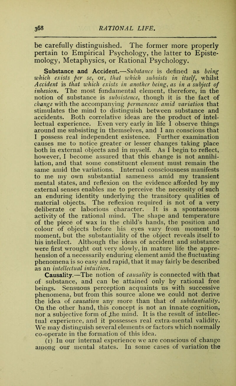 be carefully distinguished. The former more properly pertain to Empirical Psychology, the latter to Episte- mology, Metaphysics, or Rational Psychology. Substance and Accident.—Substance is defined as being which exists per se, or, that which subsists in itself, whilst Accident is that which exists in another being, as in a subject of inhesion. The most fundamental element, therefore, in the notion of substance is subsistence, though it is the fact of change with the accompanying permanence amid variation that stimulates the mind to distinguish between substance and accidents. Both correlative ideas are the product of intel- lectual experience. Even very early in life I observe things around me subsisting in themselves, and I am conscious that I possess real independent existence. Further examination causes me to notice greater or lesser changes taking place both in external objects and in myself. As I begin to reflect, however, I become assured that this change is not annihi- lation, and that some constituent element must remain the same amid the variations. Internal consciousness manifests to me my own substantial sameness amid my transient mental states, and reflexion on the evidence afforded by my external senses enables me to perceive the necessity of such an enduring identity underlying the transitory qualities of material objects. The reflexion required is not of a very deliberate or laborious character. It is a spontaneous activity of the rational mind. The shape and temperature of the piece of wax in the child’s hands, the position and colour of objects before his eyes vary from moment to moment, but the substantiality of the object reveals itself to his intellect. Although the ideas of accident and substance were first wrought out very slowly, in mature life the appre- hension of a necessarily enduring element amid the fluctuating phenomena is so easy and rapid, that it may fairly be described as an intellectual intuition. Causality.—The notion of causality is connected with that of substance, and can be attained only by rational free beings. Sensuous perception acquaints us with successive phenomena, but from this source alone we could not derive the idea of causation any more than that of substantiality. On the other hand, this concept is not an innate cognition, nor a subjective form of Jthe mind. It is the result of intellec- tual experience, and it possesses real extra-mental validity. We may distinguish several elements or factors which normally co-operate in the formation of this idea. (i) In our internal experience we are conscious of change among our mental states. In some cases of variation the