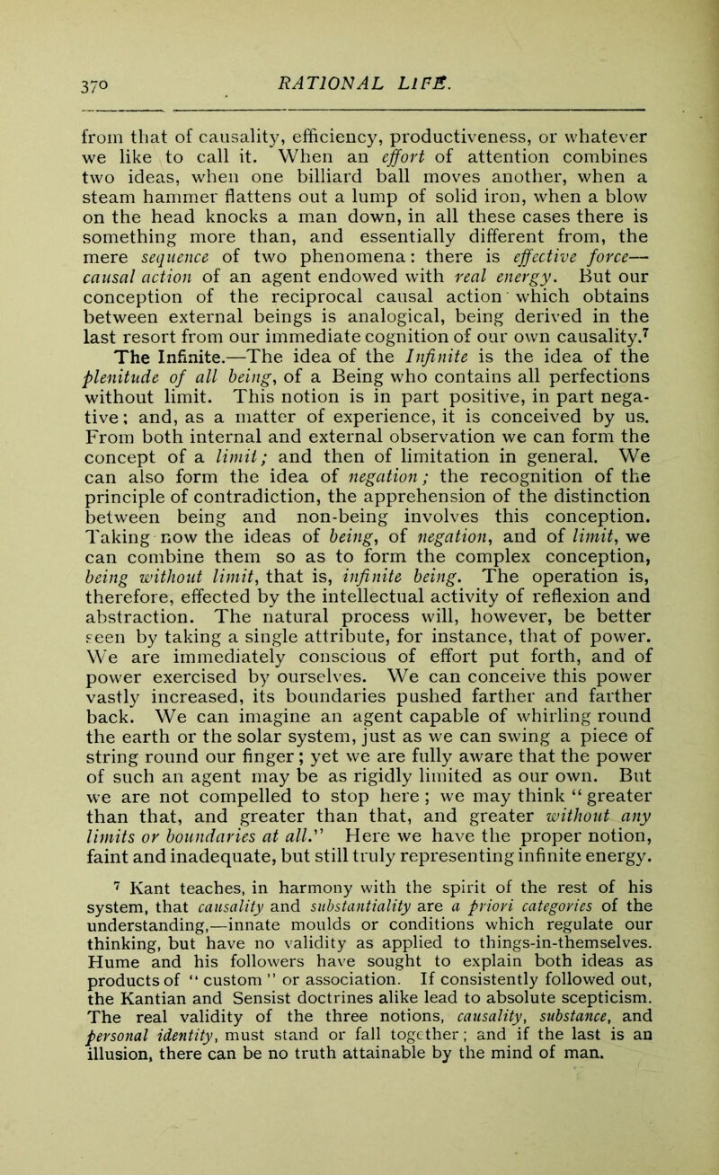from that of causality, efficiency, productiveness, or whatever we like to call it. When an effort of attention combines two ideas, when one billiard ball moves another, when a steam hammer flattens out a lump of solid iron, when a blow on the head knocks a man down, in all these cases there is something more than, and essentially different from, the mere sequence of two phenomena: there is effective force— causal action of an agent endowed with real energy. But our conception of the reciprocal causal action which obtains between external beings is analogical, being derived in the last resort from our immediate cognition of our own causality.7 The Infinite.—The idea of the Infinite is the idea of the plenitude of all being, of a Being who contains all perfections without limit. This notion is in part positive, in part nega- tive; and, as a matter of experience, it is conceived by us. From both internal and external observation we can form the concept of a limit; and then of limitation in general. We can also form the idea of negation; the recognition of the principle of contradiction, the apprehension of the distinction between being and non-being involves this conception. Taking now the ideas of being, of negation, and of limit, we can combine them so as to form the complex conception, being without limit, that is, infinite being. The operation is, therefore, effected by the intellectual activity of reflexion and abstraction. The natural process will, however, be better seen by taking a single attribute, for instance, that of power. We are immediately conscious of effort put forth, and of power exercised by ourselves. We can conceive this power vastly increased, its boundaries pushed farther and farther back. We can imagine an agent capable of whirling round the earth or the solar system, just as we can swing a piece of string round our finger; yet we are fully aware that the power of such an agent may be as rigidly limited as our own. But we are not compelled to stop here; we may think “ greater than that, and greater than that, and greater without any limits or boundaries at all. Here we have the proper notion, faint and inadequate, but still truly representing infinite energy. 7 Kant teaches, in harmony with the spirit of the rest of his system, that causality and substantiality are a priori categories of the understanding,—innate moulds or conditions which regulate our thinking, but have no validity as applied to things-in-themselves. Hume and his followers have sought to explain both ideas as products of “ custom ” or association. If consistently followed out, the Kantian and Sensist doctrines alike lead to absolute scepticism. The real validity of the three notions, causality, substance, and personal identity, must stand or fall together; and if the last is an illusion, there can be no truth attainable by the mind of man.