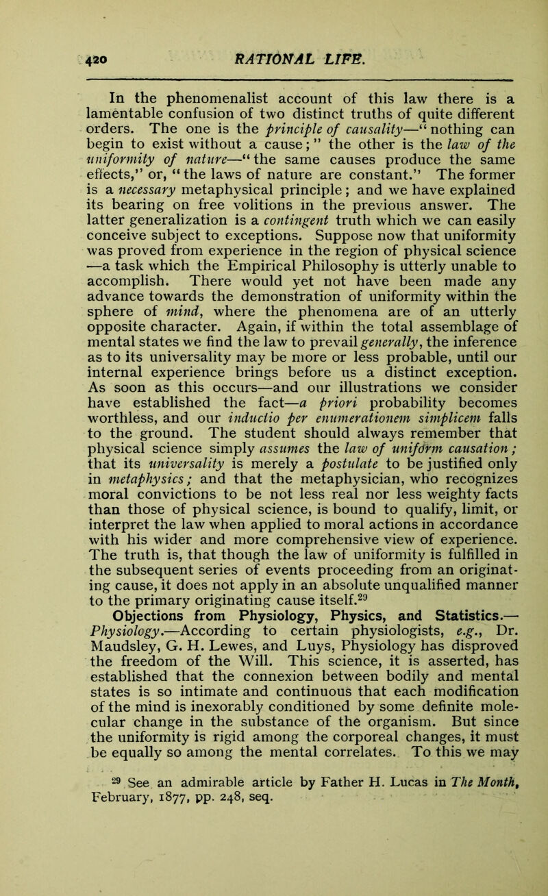 In the phenomenalist account of this law there is a lamentable confusion of two distinct truths of quite different orders. The one is the principle of causality—“ nothing can begin to exist without a cause; ” the other is the law of the uniformity of nature—“ the same causes produce the same effects,” or, “the laws of nature are constant.” The former is a necessary metaphysical principle; and we have explained its bearing on free volitions in the previous answer. The latter generalization is a contingent truth which we can easily conceive subject to exceptions. Suppose now that uniformity was proved from experience in the region of physical science —a task which the Empirical Philosophy is utterly unable to accomplish. There would yet not have been made any advance towards the demonstration of uniformity within the sphere of mind, where the phenomena are of an utterly opposite character. Again, if within the total assemblage of mental states we find the law to prevail generally, the inference as to its universality may be more or less probable, until our internal experience brings before us a distinct exception. As soon as this occurs—and our illustrations we consider have established the fact—a priori probability becomes worthless, and our inductio per enumerationem simplicem falls to the ground. The student should always remember that physical science simply assumes the law of uniform causation ; that its universality is merely a postulate to be justified only in metaphysics; and that the metaphysician, who recognizes moral convictions to be not less real nor less weighty facts than those of physical science, is bound to qualify, limit, or interpret the law when applied to moral actions in accordance with his wider and more comprehensive view of experience. The truth is, that though the law of uniformity is fulfilled in the subsequent series of events proceeding from an originat- ing cause, it does not apply in an absolute unqualified manner to the primary originating cause itself.29 Objections from Physiology, Physics, and Statistics.— Physiology.—According to certain physiologists, e.g., Dr. Maudsley, G. H. Lewes, and Luys, Physiology has disproved the freedom of the Will. This science, it is asserted, has established that the connexion between bodily and mental states is so intimate and continuous that each modification of the mind is inexorably conditioned by some definite mole- cular change in the substance of the organism. But since the uniformity is rigid among the corporeal changes, it must be equally so among the mental correlates. To this we may 29 See an admirable article by Father H. Lucas in The Month, February, 1877, pp. 248, seq.