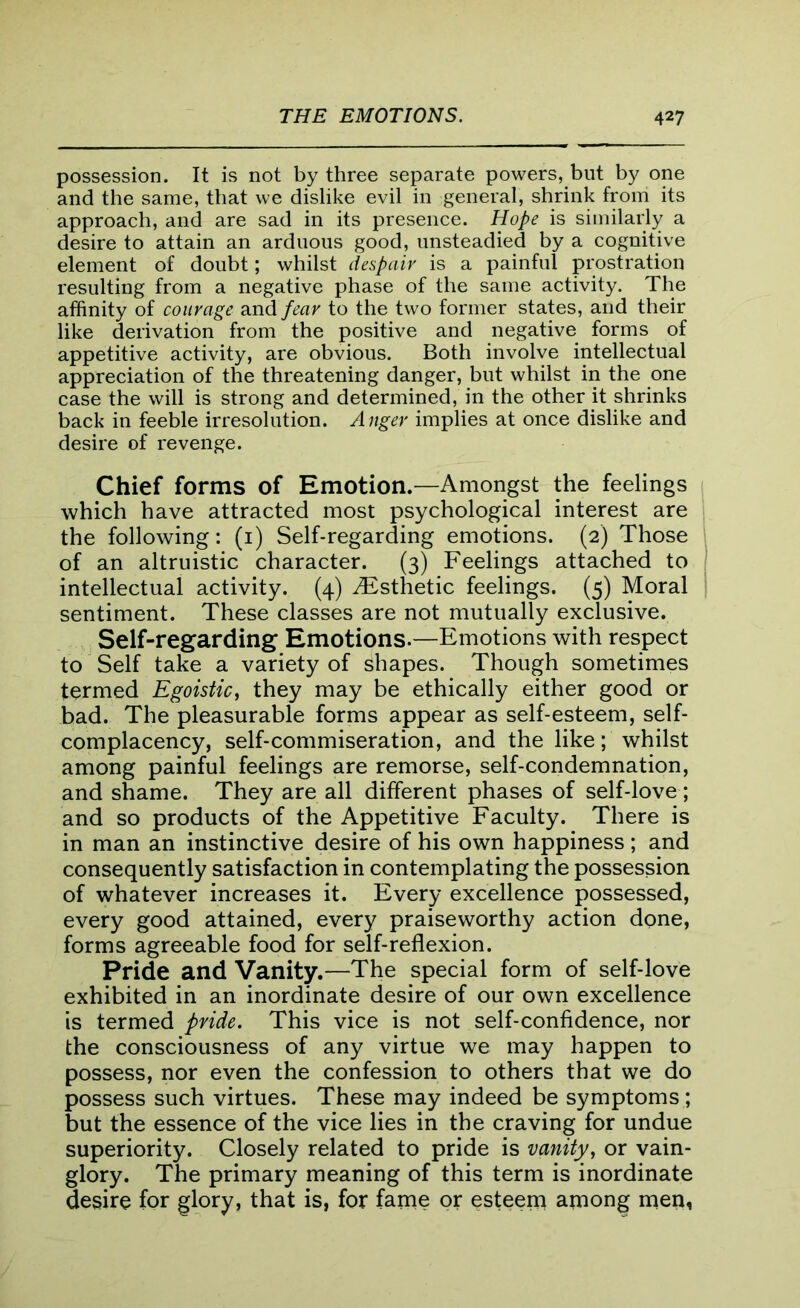 possession. It is not by three separate powers, but by one and the same, that we dislike evil in general, shrink from its approach, and are sad in its presence. Hope is similarly a desire to attain an arduous good, unsteadied by a cognitive element of doubt; whilst despair is a painful prostration resulting from a negative phase of the same activity. The affinity of courage and fear to the two former states, and their like derivation from the positive and negative forms of appetitive activity, are obvious. Both involve intellectual appreciation of the threatening danger, but whilst in the one case the will is strong and determined, in the other it shrinks back in feeble irresolution. Anger implies at once dislike and desire of revenge. Chief forms of Emotion.—Amongst the feelings which have attracted most psychological interest are the following: (1) Self-regarding emotions. (2) Those of an altruistic character. (3) Feelings attached to intellectual activity. (4) ^Esthetic feelings. (5) Moral sentiment. These classes are not mutually exclusive. Self-regarding Emotions.—Emotions with respect to Self take a variety of shapes. Though sometimes termed Egoistic, they may be ethically either good or bad. The pleasurable forms appear as self-esteem, self- complacency, self-commiseration, and the like; whilst among painful feelings are remorse, self-condemnation, and shame. They are all different phases of self-love; and so products of the Appetitive Faculty. There is in man an instinctive desire of his own happiness ; and consequently satisfaction in contemplating the possession of whatever increases it. Every excellence possessed, every good attained, every praiseworthy action done, forms agreeable food for self-reflexion. Pride and Vanity.—The special form of self-love exhibited in an inordinate desire of our own excellence is termed pride. This vice is not self-confidence, nor the consciousness of any virtue we may happen to possess, nor even the confession to others that we do possess such virtues. These may indeed be symptoms ; but the essence of the vice lies in the craving for undue superiority. Closely related to pride is vanity, or vain- glory. The primary meaning of this term is inordinate desire for glory, that is, for fame or esteem among men,