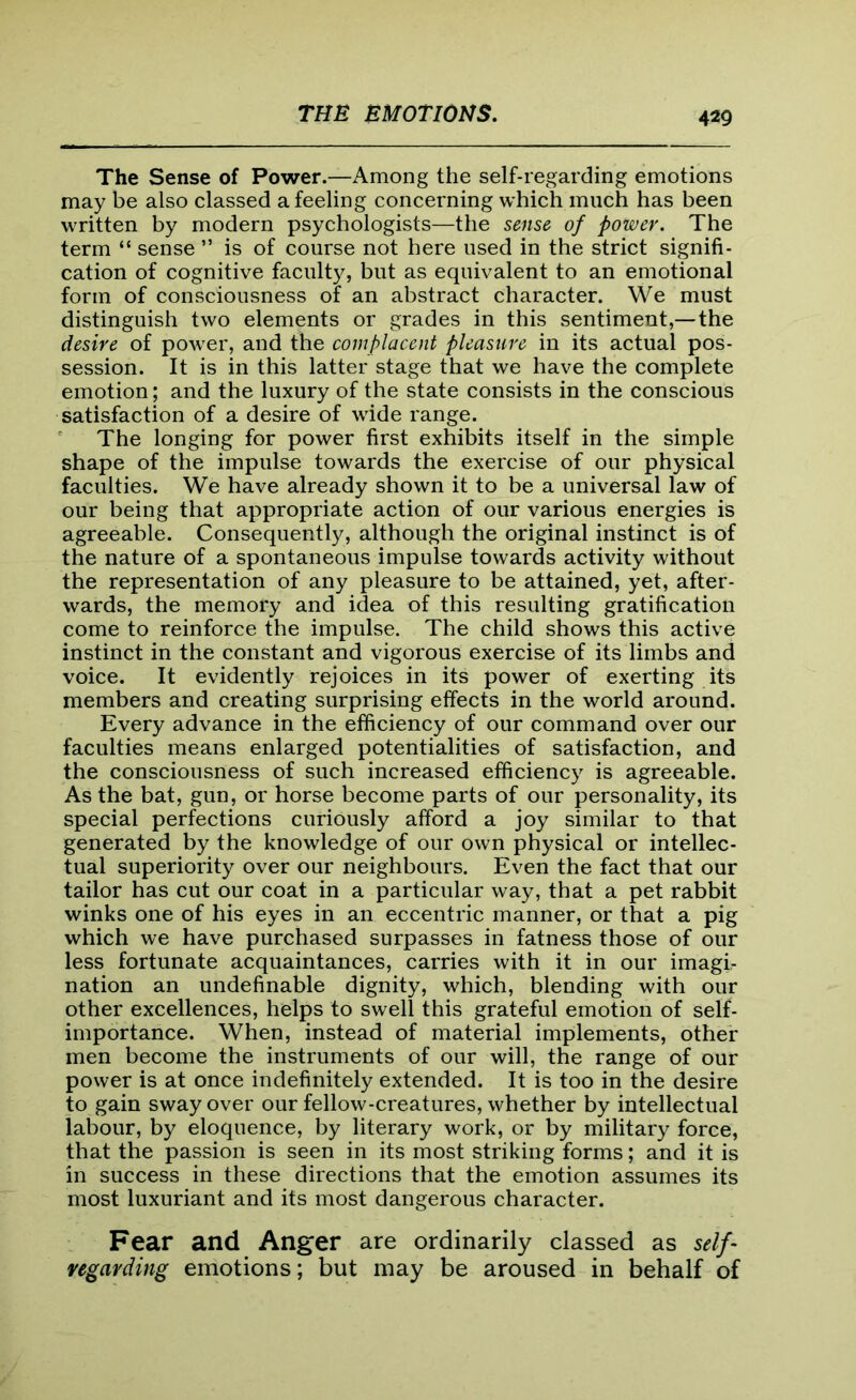 The Sense of Power.—Among the self-regarding emotions may be also classed a feeling concerning which much has been written by modern psychologists—the sense of power. The term “ sense ” is of course not here used in the strict signifi- cation of cognitive faculty, but as equivalent to an emotional form of consciousness of an abstract character. We must distinguish two elements or grades in this sentiment,— the desire of power, and the complacent pleasure in its actual pos- session. It is in this latter stage that we have the complete emotion; and the luxury of the state consists in the conscious satisfaction of a desire of wide range. The longing for power first exhibits itself in the simple shape of the impulse towards the exercise of our physical faculties. We have already shown it to be a universal law of our being that appropriate action of our various energies is agreeable. Consequently, although the original instinct is of the nature of a spontaneous impulse towards activity without the representation of any pleasure to be attained, yet, after- wards, the memory and idea of this resulting gratification come to reinforce the impulse. The child shows this active instinct in the constant and vigorous exercise of its limbs and voice. It evidently rejoices in its power of exerting its members and creating surprising effects in the world around. Every advance in the efficiency of our command over our faculties means enlarged potentialities of satisfaction, and the consciousness of such increased efficiency is agreeable. As the bat, gun, or horse become parts of our personality, its special perfections curiously afford a joy similar to that generated by the knowledge of our own physical or intellec- tual superiority over our neighbours. Even the fact that our tailor has cut our coat in a particular way, that a pet rabbit winks one of his eyes in an eccentric manner, or that a pig which we have purchased surpasses in fatness those of our less fortunate acquaintances, carries with it in our imagi- nation an undefinable dignity, which, blending with our other excellences, helps to swell this grateful emotion of self- importance. When, instead of material implements, other men become the instruments of our will, the range of our power is at once indefinitely extended. It is too in the desire to gain sway over our fellow-creatures, whether by intellectual labour, by eloquence, by literary work, or by military force, that the passion is seen in its most striking forms; and it is in success in these directions that the emotion assumes its most luxuriant and its most dangerous character. Fear and Anger are ordinarily classed as self- vegarding emotions; but may be aroused in behalf of