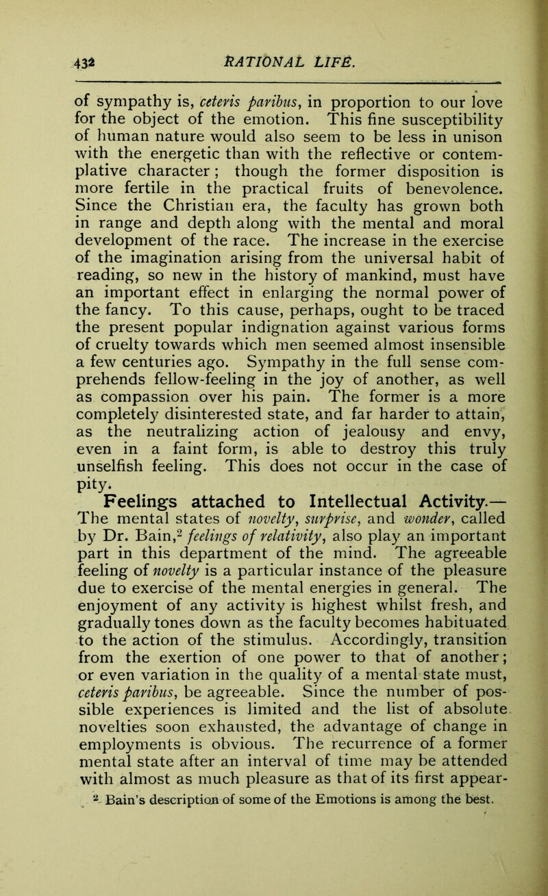 of sympathy is, cttevis paribus, in proportion to our love for the object of the emotion. This fine susceptibility of human nature would also seem to be less in unison with the energetic than with the reflective or contem- plative character; though the former disposition is more fertile in the practical fruits of benevolence. Since the Christian era, the faculty has grown both in range and depth along with the mental and moral development of the race. The increase in the exercise of the imagination arising from the universal habit of reading, so new in the history of mankind, must have an important effect in enlarging the normal power of the fancy. To this cause, perhaps, ought to be traced the present popular indignation against various forms of cruelty towards which men seemed almost insensible a few centuries ago. Sympathy in the full sense com- prehends fellow-feeling in the joy of another, as well as compassion over his pain. The former is a more completely disinterested state, and far harder to attain, as the neutralizing action of jealousy and envy, even in a faint form, is able to destroy this truly unselfish feeling. This does not occur in the case of pity. Feelings attached to Intellectual Activity.— The mental states of novelty, surprise, and wonder, called by Dr. Bain,2 feelings of relativity, also play an important part in this department of the mind. The agreeable feeling of novelty is a particular instance of the pleasure due to exercise of the mental energies in general. The enjoyment of any activity is highest whilst fresh, and gradually tones down as the faculty becomes habituated to the action of the stimulus. Accordingly, transition from the exertion of one power to that of another; or even variation in the quality of a mental state must, ceteris paribus, be agreeable. Since the number of pos- sible experiences is limited and the list of absolute novelties soon exhausted, the advantage of change in employments is obvious. The recurrence of a former mental state after an interval of time may be attended with almost as much pleasure as that of its first appear- 2 Bain’s description of some of the Emotions is among the best.