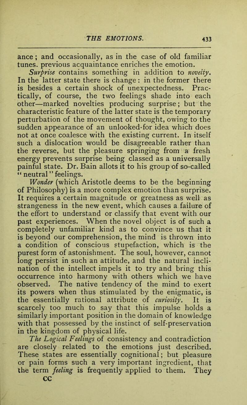 ance ; and occasionally, as in the case of old familiar tunes, previous acquaintance enriches the emotion. Surprise contains something in addition to novelty. In the latter state there is change : in the former there is besides a certain shock of unexpectedness. Prac- tically, of course, the two feelings shade into each other—marked novelties producing surprise; but the characteristic feature of the latter state is the temporary perturbation of the movement of thought, owing to the sudden appearance of an unlooked-for idea which does not at once coalesce with the existing current. In itself such a dislocation would be disagreeable rather than the reverse, but the pleasure springing from a fresh energy prevents surprise being classed as a universally painful state. Dr. Bain allots it to his group of so-called “ neutral ” feelings. Wonder (which Aristotle deems to be the beginning of Philosophy) is a more complex emotion than surprise. It requires a certain magnitude or greatness as well as strangeness in the new event, which causes a failure of the effort to understand or classify that event with-our past experiences. When the novel object is of such a completely unfamiliar kind as to convince us that it is beyond our comprehension, the mind is thrown into a condition of conscious stupefaction, which is the purest form of astonishment. The soul, however, cannot long persist in such an attitude, and the natural incli- nation of the intellect impels it to try and bring this occurrence into harmony with others which we have observed. The native tendency of the mind to exert its powers when thus stimulated by the enigmatic, is the essentially rational attribute of curiosity. It is scarcely too much to say that this impulse holds a similarly important position in the domain of knowledge with that possessed by the instinct of self-preservation in the kingdom of physical life. The Logical Feelings of consistency and contradiction are closely related to the emotions just described. These states are essentially cognitional; but pleasure or pain forms such a very important ingredient, that the term feeling is frequently applied to them. They CC