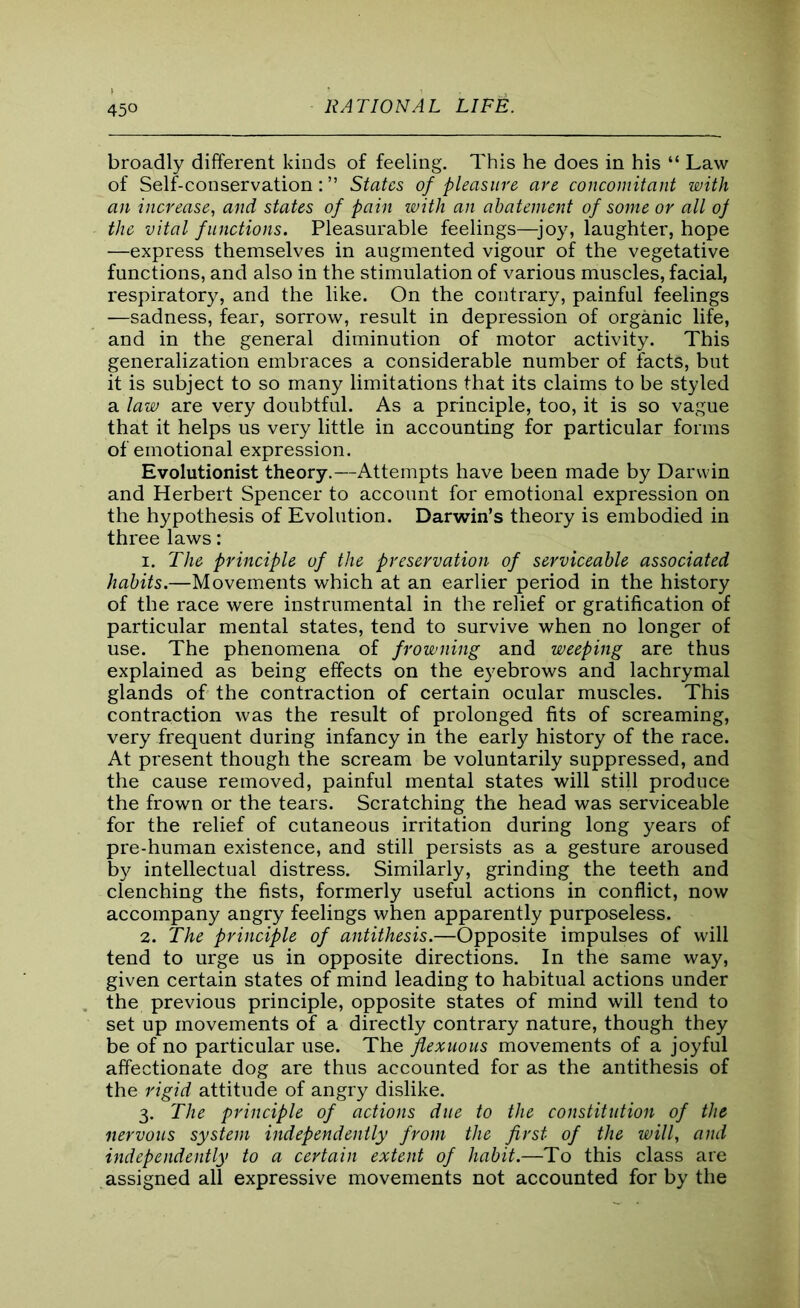 45° broadly different kinds of feeling. This he does in his “ Law of Self-conservation:” States of pleasure are concomitant with an increase, and states of pain with an abatement of some or all oj the vital functions. Pleasurable feelings—joy, laughter, hope —express themselves in augmented vigour of the vegetative functions, and also in the stimulation of various muscles, facial, respiratory, and the like. On the contrary, painful feelings —sadness, fear, sorrow, result in depression of organic life, and in the general diminution of motor activity. This generalization embraces a considerable number of facts, but it is subject to so many limitations that its claims to be styled a law are very doubtful. As a principle, too, it is so vague that it helps us very little in accounting for particular forms of emotional expression. Evolutionist theory.—Attempts have been made by Darwin and Herbert Spencer to account for emotional expression on the hypothesis of Evolution. Darwin’s theory is embodied in three laws: 1. The principle of the preservation of serviceable associated habits.—Movements which at an earlier period in the history of the race were instrumental in the relief or gratification of particular mental states, tend to survive when no longer of use. The phenomena of frowning and weeping are thus explained as being effects on the eyebrows and lachrymal glands of the contraction of certain ocular muscles. This contraction was the result of prolonged fits of screaming, very frequent during infancy in the early history of the race. At present though the scream be voluntarily suppressed, and the cause removed, painful mental states will still produce the frown or the tears. Scratching the head was serviceable for the relief of cutaneous irritation during long years of pre-human existence, and still persists as a gesture aroused by intellectual distress. Similarly, grinding the teeth and clenching the fists, formerly useful actions in conflict, now accompany angry feelings when apparently purposeless. 2. The principle of antithesis.—Opposite impulses of will tend to urge us in opposite directions. In the same way, given certain states of mind leading to habitual actions under the previous principle, opposite states of mind will tend to set up movements of a directly contrary nature, though they be of no particular use. The flexuous movements of a joyful affectionate dog are thus accounted for as the antithesis of the rigid attitude of angry dislike. 3. The principle of actions due to the constitution of the nervous system independently from the first- of the will, and independently to a certain extent of habit.—To this class are assigned all expressive movements not accounted for by the