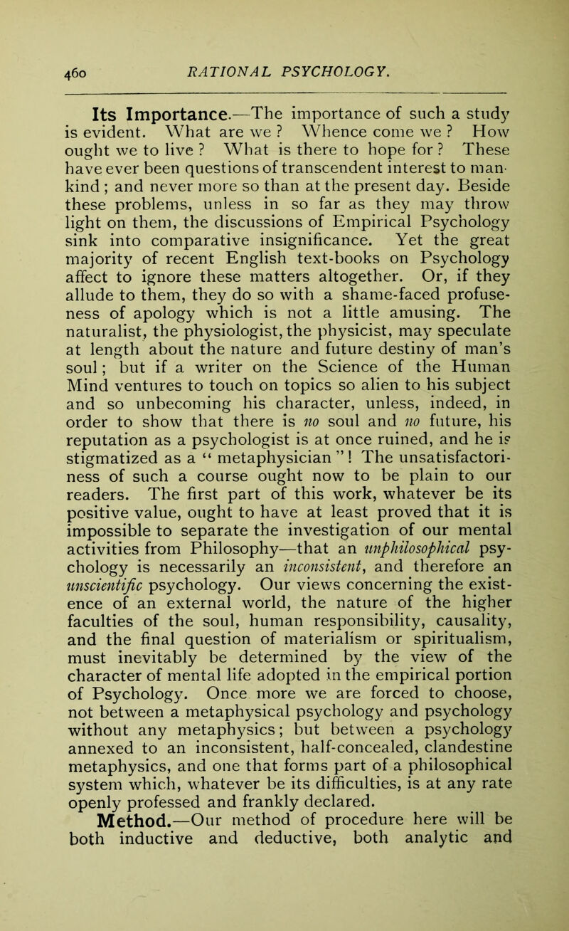 Its Importance.—The importance of such a study is evident. What are we ? Whence come we ? How ought we to live ? What is there to hope for ? These have ever been questions of transcendent interest to man kind ; and never more so than at the present day. Beside these problems, unless in so far as they may throw light on them, the discussions of Empirical Psychology sink into comparative insignificance. Yet the great majority of recent English text-books on Psychology affect to ignore these matters altogether. Or, if they allude to them, they do so with a shame-faced profuse- ness of apology which is not a little amusing. The naturalist, the physiologist, the physicist, may speculate at length about the nature and future destiny of man’s soul; but if a writer on the Science of the Human Mind ventures to touch on topics so alien to his subject and so unbecoming his character, unless, indeed, in order to show that there is no soul and no future, his reputation as a psychologist is at once ruined, and he i? stigmatized as a “ metaphysician ” ! The unsatisfactori- ness of such a course ought now to be plain to our readers. The first part of this work, whatever be its positive value, ought to have at least proved that it is impossible to separate the investigation of our mental activities from Philosophy—that an unphilosophical psy- chology is necessarily an inconsistent, and therefore an unscientific psychology. Our views concerning the exist- ence of an external world, the nature of the higher faculties of the soul, human responsibility, causality, and the final question of materialism or spiritualism, must inevitably be determined by the view of the character of mental life adopted in the empirical portion of Psychology. Once more we are forced to choose, not between a metaphysical psychology and psychology without any metaphysics; but between a psychology annexed to an inconsistent, half-concealed, clandestine metaphysics, and one that forms part of a philosophical system which, whatever be its difficulties, is at any rate openly professed and frankly declared. Method.—Our method of procedure here will be both inductive and deductive, both analytic and