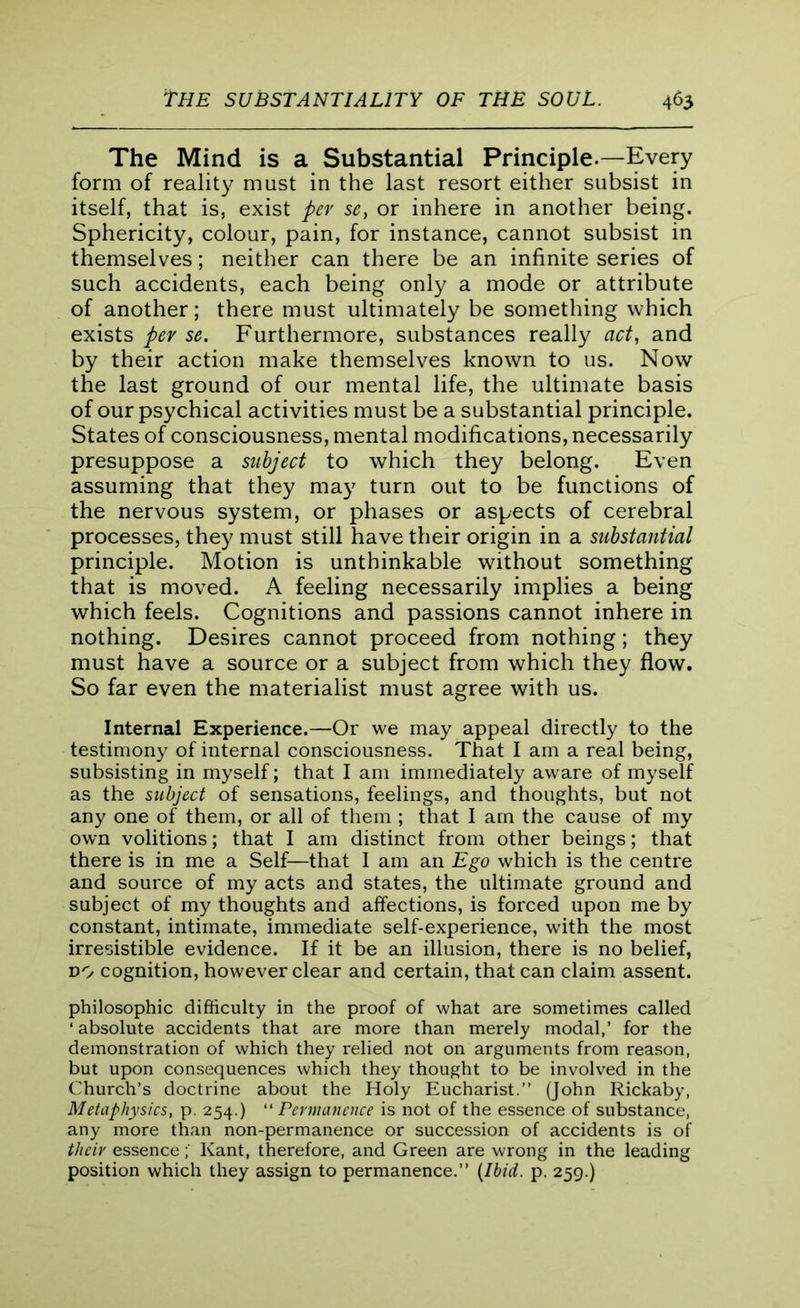 The Mind is a Substantial Principle.—Every form of reality must in the last resort either subsist in itself, that is, exist per se, or inhere in another being. Sphericity, colour, pain, for instance, cannot subsist in themselves; neither can there be an infinite series of such accidents, each being only a mode or attribute of another; there must ultimately be something which exists per se. Furthermore, substances really act, and by their action make themselves known to us. Now the last ground of our mental life, the ultimate basis of our psychical activities must be a substantial principle. States of consciousness, mental modifications, necessarily presuppose a subject to which they belong. Even assuming that they may turn out to be functions of the nervous system, or phases or aspects of cerebral processes, they must still have their origin in a substantial principle. Motion is unthinkable without something that is moved. A feeling necessarily implies a being which feels. Cognitions and passions cannot inhere in nothing. Desires cannot proceed from nothing; they must have a source or a subject from which they flow. So far even the materialist must agree with us. Internal Experience.—Or we may appeal directly to the testimony of internal consciousness. That I am a real being, subsisting in myself; that I am immediately aware of myself as the subject of sensations, feelings, and thoughts, but not any one of them, or all of them ; that I am the cause of my own volitions; that I am distinct from other beings; that there is in me a Self—that I am an Ego which is the centre and source of my acts and states, the ultimate ground and subject of my thoughts and affections, is forced upon me by constant, intimate, immediate self-experience, with the most irresistible evidence. If it be an illusion, there is no belief, do cognition, however clear and certain, that can claim assent. philosophic difficulty in the proof of what are sometimes called ‘absolute accidents that are more than merely modal,’ for the demonstration of which they relied not on arguments from reason, but upon consequences which they thought to be involved in the Church’s doctrine about the Holy Eucharist.” (John Rickaby, Metaphysics, p. 254.) Permanence is not of the essence of substance, any more than non-permanence or succession of accidents is of their essence; Kant, therefore, and Green are wrong in the leading position which they assign to permanence.” {Ibid. p. 259.)