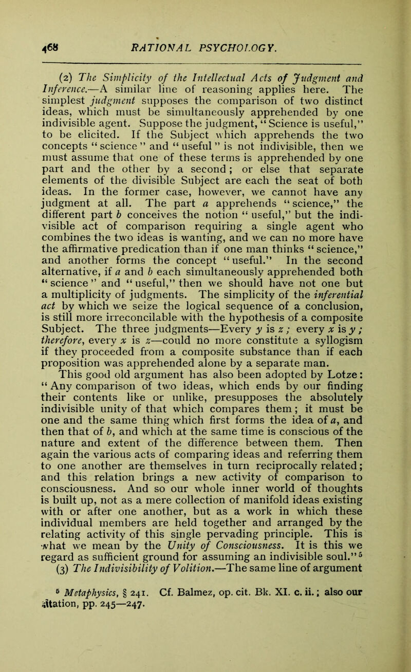 (2) The Simplicity of the Intellectual Acts of Judgment and Inference.—A similar line of reasoning applies here. The simplest judgment supposes the comparison of two distinct ideas, which must be simultaneously apprehended by one indivisible agent. Suppose the judgment, “ Science is useful,” to be elicited. If the Subject which apprehends the two concepts “ science ” and “ useful ” is not indivisible, then we must assume that one of these terms is apprehended by one part and the other by a second; or else that separate elements of the divisible Subject are each the seat of both ideas. In the former case, however, we cannot have any judgment at all. The part a apprehends “science,” the different part b conceives the notion “ useful,” but the indi- visible act of comparison requiring a single agent who combines the two ideas is wanting, and we can no more have the affirmative predication than if one man thinks “ science,” and another forms the concept “ useful.” In the second alternative, if a and b each simultaneously apprehended both “ science ” and “ useful,” then we should have not one but a multiplicity of judgments. The simplicity of the inferential act by which we seize the logical sequence of a conclusion, is still more irreconcilable with the hypothesis of a composite Subject. The three judgments—Every y is z ; every x is y ; therefore, every x is z—could no more constitute a syllogism if they proceeded from a composite substance than if each proposition was apprehended alone by a separate man. This good old argument has also been adopted by Lotze: “ Any comparison of two ideas, which ends by our finding their contents like or unlike, presupposes the absolutely indivisible unity of that which compares them ; it must be one and the same thing which first forms the idea of a, and then that of b, and which at the same time is conscious of the nature and extent of the difference between them. Then again the various acts of comparing ideas and referring them to one another are themselves in turn reciprocally related; and this relation brings a new activity of comparison to consciousness. And so our whole inner world of thoughts is built up, not as a mere collection of manifold ideas existing with or after one another, but as a work in which these individual members are held together and arranged by the relating activity of this single pervading principle. This is what we mean by the Unity of Consciousness. It is this we regard as sufficient ground for assuming an indivisible soul.”5 (3) The Indivisibility of Volition.—The same line of argument 6 Metaphysics, § 241. Cf. Balmez, op. cit. Bk. XI. c. ii.; also our Station, pp. 245—247.