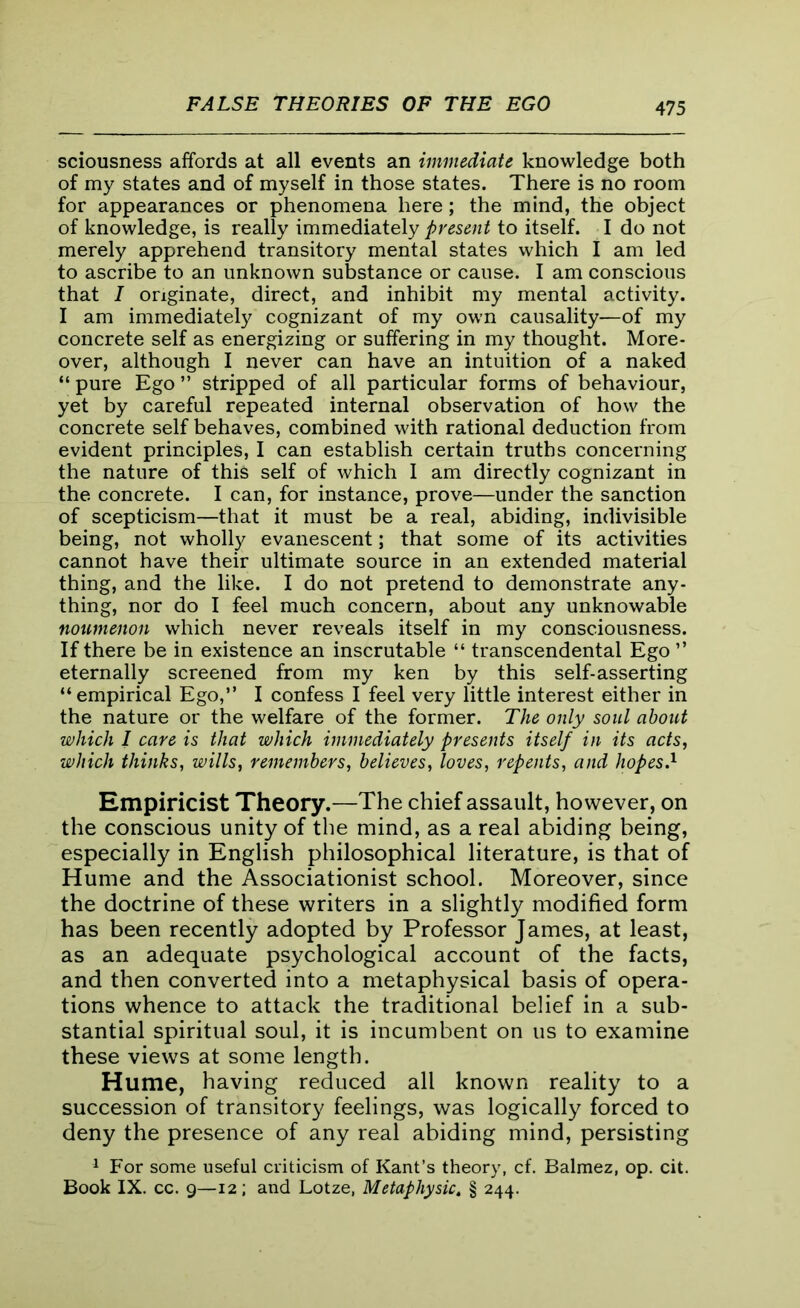 sciousness affords at all events an immediate knowledge both of my states and of myself in those states. There is no room for appearances or phenomena here; the mind, the object of knowledge, is really immediately present to itself. I do not merely apprehend transitory mental states which I am led to ascribe to an unknown substance or cause. I am conscious that I originate, direct, and inhibit my mental activity. I am immediately cognizant of my own causality—of my concrete self as energizing or suffering in my thought. More- over, although I never can have an intuition of a naked “ pure Ego ” stripped of all particular forms of behaviour, yet by careful repeated internal observation of how the concrete self behaves, combined with rational deduction from evident principles, I can establish certain truths concerning the nature of this self of which I am directly cognizant in the concrete. I can, for instance, prove—under the sanction of scepticism—that it must be a real, abiding, indivisible being, not wholly evanescent; that some of its activities cannot have their ultimate source in an extended material thing, and the like. I do not pretend to demonstrate any- thing, nor do I feel much concern, about any unknowable noumenon which never reveals itself in my consciousness. If there be in existence an inscrutable “ transcendental Ego ” eternally screened from my ken by this self-asserting “empirical Ego,” I confess I feel very little interest either in the nature or the welfare of the former. The only soul about which I care is that which immediately presents itself in its acts, which thinks, wills, remembers, believes, loves, repents, and hopes.1 Empiricist Theory.—The chief assault, however, on the conscious unity of the mind, as a real abiding being, especially in English philosophical literature, is that of Hume and the Associationist school. Moreover, since the doctrine of these writers in a slightly modified form has been recently adopted by Professor James, at least, as an adequate psychological account of the facts, and then converted into a metaphysical basis of opera- tions whence to attack the traditional belief in a sub- stantial spiritual soul, it is incumbent on us to examine these views at some length. Hume, having reduced all known reality to a succession of transitory feelings, was logically forced to deny the presence of any real abiding mind, persisting 1 For some useful criticism of Kant’s theory, cf. Balmez, op. cit. Book IX. cc. 9—12; and Lotze, Metapliysic. § 244.