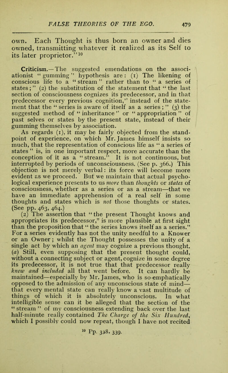 own. Eacli Thought is thus born an owner and dies owned, transmitting whatever it realized as its Self to its later proprietor.”10 Criticism.—The suggested emendations on the associ- ationist “ gumming ” hypothesis are: (i) The likening of conscious life to a “ stream ” rather than to “ a series of states;” (2) the substitution of the statement that “the last section of consciousness cognizes its predecessor, and in that predecessor every previous cognition,” instead of the state- ment that the “ series is aware of itself as a series ; ” (3) the suggested method of “ inheritance ” or “ appropriation ” of past selves or states by the present state, instead of their gumming themselves by association. As regards (1), it may be fairly objected from the stand- point of experience, on which Mr. James himself insists so much, that the representation of conscious life as “ a series of states ” is, in one important respect, more accurate than the conception of it as a “ stream.” It is not continuous, but interrupted by periods of unconsciousness. (See p. 366.) This objection is not merely verbal: its force will become more evident as we proceed. But we maintain that actual psycho- logical experience presents to us more than thoughts or states of consciousness, whether as a series or as a stream—that we have an immediate apprehension of a real self in some thoughts and states which is not those thoughts or states. (See pp. 463, 464.) (2) The assertion that “ the present Thought knows and appropriates its predecessor,” is more plausible at first sight than the proposition that “ the series knows itself as a series.” For a series evidently has not the unity needful to a Knower or an Owner; whilst the Thought possesses the unity of a single act by which an agent may cognize a previous thought. (a) Still, even supposing that the present thought could, without a connecting subject or agent, cognize in some degree its predecessor, it is not true that that predecessor really knew and included all that went before. It can hardly be maintained—especially by Mr. James, who is so-emphatically opposed to the admission of any unconscious state of mind— that every mental state can really know a vast multitude of things of which it is absolutely unconscious. In what intelligible sense can it be alleged that the section of the “stream ” of my consciousness extending back over the last half-minute really contained The Charge of the Six Hundred, which I possibly could now repeat, though I have not recited 10 Pp. 3318. 339.