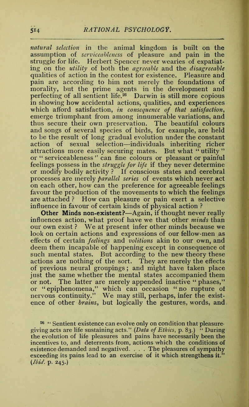 natural selection in the animal kingdom is built on the assumption of serviceableness of pleasure and pain in the struggle for life. Herbert Spencer never wearies of expatiat- ing on the utility of both the agreeable and the disagreeable qualities of action in the contest for existence. Pleasure and pain are according to him not merely the foundations of morality, but the prime agents in the development and perfecting of all sentient life.26 Darwin is still more copious in showing how accidental actions, qualities, and experiences which afford satisfaction, in consequence of that satisfaction, emerge triumphant from among innumerable variations, and thus secure their own preservation. The beautiful colours and songs of several species of birds, for example, are held to be the result of long gradual evolution under the constant action of sexual selection—individuals inheriting richer attractions more easily securing mates. But what “ utility ” or “ serviceableness ” can fine colours or pleasant or painful feelings possess in the struggle for life if they never determine or modify bodily activity ? If conscious states and cerebral processes are merely parallel series of events which never act on each other, how can the preference for agreeable feelings favour the production of the movements to which the feelings are attached ? How can pleasure or pain exert a selective influence in favour of certain kinds of physical action ? Other Minds non-existent?—Again, if thought never really influences action, what proof have we that other minds than our own exist ? We at present infer other minds because we look on certain actions and expressions of our fellow-men as effects of certain feelings and volitions akin to our own, and deem them incapable of happening except in consequence of such mental states. But according to the new theory these actions are nothing of the sort. They are merely the effects of previous neural groupings; and might have taken place just the same whether the mental states accompanied them or not. The latter are merely appended inactive “ phases,” or “ epiphenomena,” which can occasion “ no rupture ot nervous continuity.” We may still, perhaps, infer the exist- ence of other brains, but logically the gestures, words, and 26 “ Sentient existence can evolve only on condition that pleasure- giving acts are life sustaining acts.” {Data of Ethics, p. 83.) “ During the evolution of life pleasures and pains have necessarily been the incentives to, and deterrents from, actions which the conditions of existence demanded and negatived. . . . The pleasures of sympathy exceeding its pains lead to an exercise of it which strengthens it.” {Ibid. p. 245.)