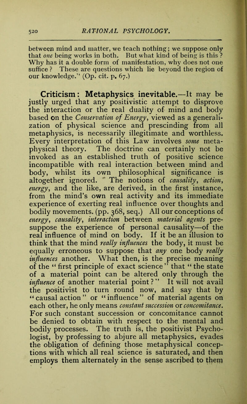 between mind and matter, we teach nothing; we suppose only that one being works in both. But what kind of being is this ? Why has it a double form of manifestation, why does not one suffice ? These are questions which lie beyond the region of our knowledge.” (Op. cit. p. 67.) Criticism: Metaphysics inevitable.—It may be justly urged that any positivistic attempt to disprove the interaction or the real duality of mind and body based on the Conservation of Energy, viewed as a generali- zation of physical science and prescinding from all metaphysics, is necessarily illegitimate and worthless. Every interpretation of this Law involves some meta- physical theory. The doctrine can certainly not be invoked as an established truth of positive science incompatible with real interaction between mind and body, whilst its own philosophical significance is altogether ignored. ~ The notions of causality, action, energy, and the like, are derived, in the first instance, from the mind’s own real activity and its immediate experience of exerting real influence over thoughts and bodily movements, (pp. 368, seq.) All our conceptions of energy, causality, interaction between material agents pre- suppose the experience of personal causality—of the real influence of mind on body. If it be an illusion to think that the mind really influences the body, it must be equally erroneous to suppose that any one body really influences another. What then, is the precise meaning of the “ first principle of exact science ” that “ the state of a material point can be altered only through the influence of another material point?” It will not avail the positivist to turn round now, and say that by “causal action” or “influence” of material agents on each other, he only means constant succession or concomitance. For such constant succession or concomitance cannot be denied to obtain with respect to the mental and bodily processes. The truth is, the positivist Psycho- logist, by professing to abjure all metaphysics, evades the obligation of defining those metaphysical concep- tions with which all real science is saturated, and then employs them alternately in the sense ascribed to then}