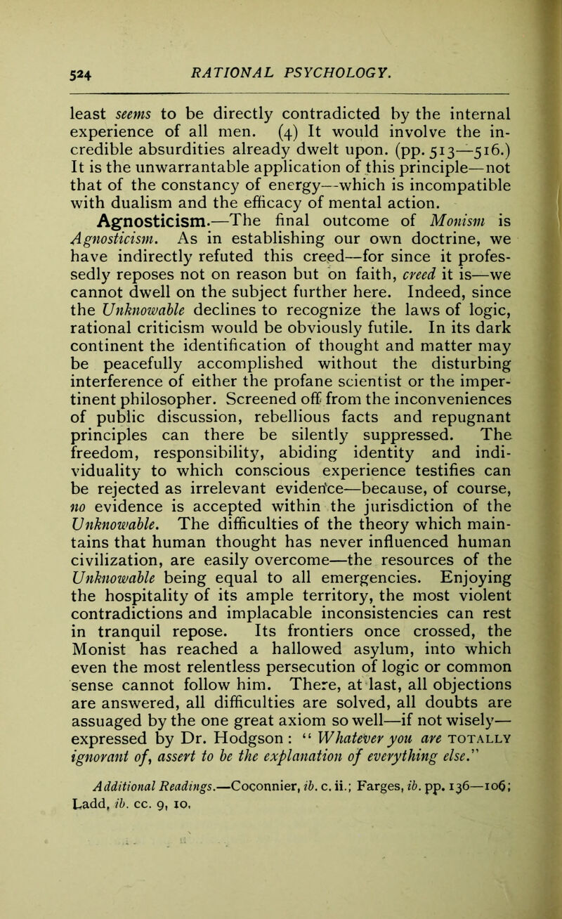 least seems to be directly contradicted by the internal experience of all men. (4) It would involve the in- credible absurdities already dwelt upon. (pp. 513—516.) It is the unwarrantable application of this principle—not that of the constancy of energy—which is incompatible with dualism and the efficacy of mental action. Agnosticism.—The final outcome of Monism is Agnosticism. As in establishing our own doctrine, we have indirectly refuted this creed—for since it profes- sedly reposes not on reason but on faith, creed it is—we cannot dwell on the subject further here. Indeed, since the Unknowable declines to recognize the laws of logic, rational criticism would be obviously futile. In its dark continent the identification of thought and matter may be peacefully accomplished without the disturbing interference of either the profane scientist or the imper- tinent philosopher. Screened off from the inconveniences of public discussion, rebellious facts and repugnant principles can there be silently suppressed. The freedom, responsibility, abiding identity and indi- viduality to which conscious experience testifies can be rejected as irrelevant evidence—because, of course, no evidence is accepted within the jurisdiction of the Unknowable. The difficulties of the theory which main- tains that human thought has never influenced human civilization, are easily overcome—the resources of the Unknowable being equal to all emergencies. Enjoying the hospitality of its ample territory, the most violent contradictions and implacable inconsistencies can rest in tranquil repose. Its frontiers once crossed, the Monist has reached a hallowed asylum, into which even the most relentless persecution of logic or common sense cannot follow him. There, at last, all objections are answered, all difficulties are solved, all doubts are assuaged by the one great axiom so well—if not wisely— expressed by Dr. Hodgson : “ Whatever you are totally ignorant of, assert to be the explanation of everything else. Additional Readings.—Coconnier, ib. c. ii.; Farges, ib. pp. 136—io(5; Ladd, ib. cc. 9, io,