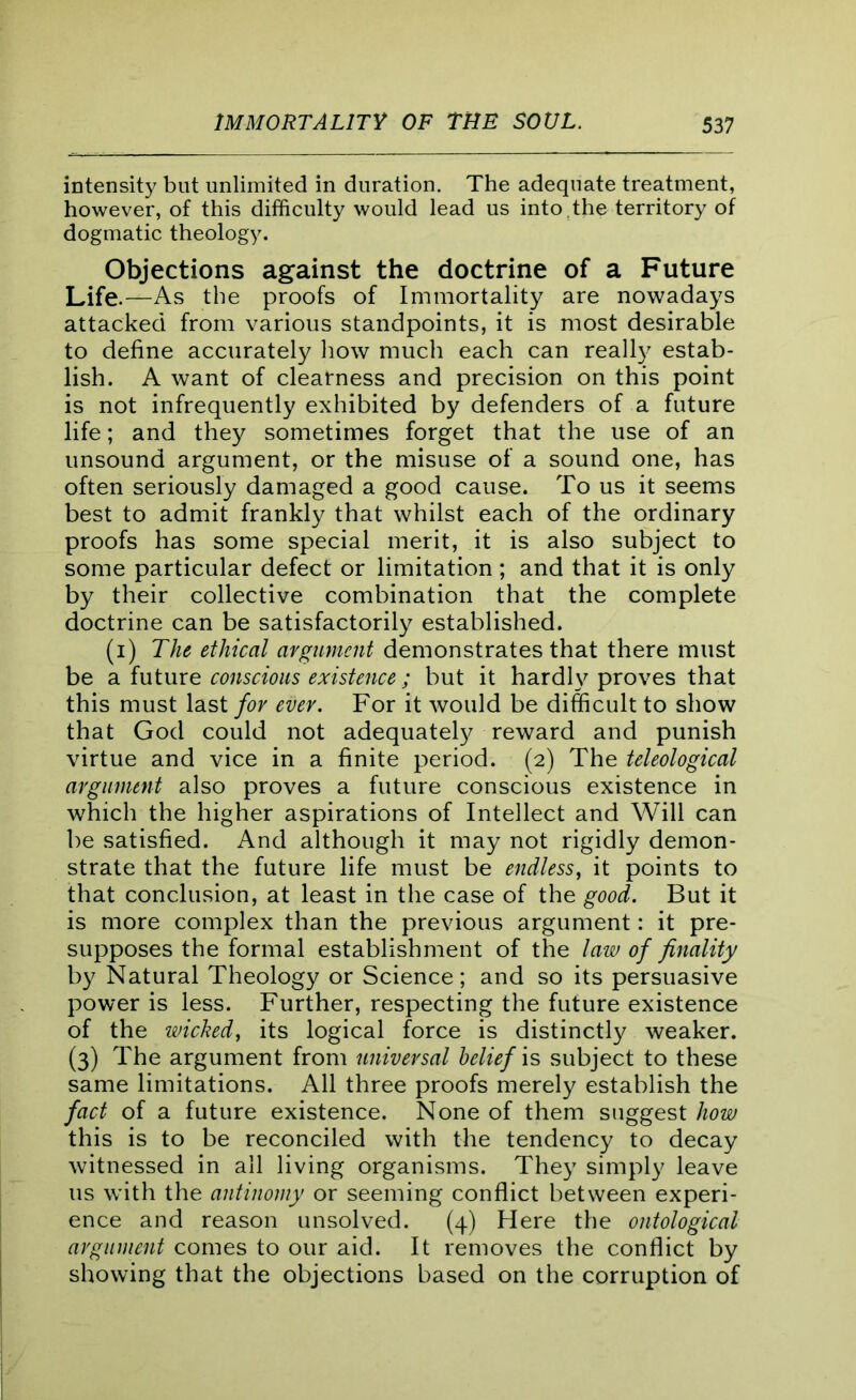 intensity but unlimited in duration. The adequate treatment, however, of this difficulty would lead us into .the territory of dogmatic theology. Objections against the doctrine of a Future Life.—As the proofs of Immortality are nowadays attacked from various standpoints, it is most desirable to define accurately how much each can really estab- lish. A want of clearness and precision on this point is not infrequently exhibited by defenders of a future life; and they sometimes forget that the use of an unsound argument, or the misuse of a sound one, has often seriously damaged a good cause. To us it seems best to admit frankly that whilst each of the ordinary proofs has some special merit, it is also subject to some particular defect or limitation; and that it is only by their collective combination that the complete doctrine can be satisfactorily established. (i) The ethical argument demonstrates that there must be a future conscious existence; but it hardly proves that this must last for ever. For it would be difficult to show that God could not adequately reward and punish virtue and vice in a finite period. (2) The teleological argument also proves a future conscious existence in which the higher aspirations of Intellect and Will can be satisfied. And although it may not rigidly demon- strate that the future life must be endless, it points to that conclusion, at least in the case of the good. But it is more complex than the previous argument: it pre- supposes the formal establishment of the law of finality by Natural Theology or Science; and so its persuasive power is less. Further, respecting the future existence of the wicked, its logical force is distinctly weaker. (3) The argument from universal belief is subject to these same limitations. All three proofs merely establish the fact of a future existence. None of them suggest how this is to be reconciled with the tendency to decay witnessed in all living organisms. They simply leave us with the antinomy or seeming conflict between experi- ence and reason unsolved. (4) Here the ontological argument comes to our aid. It removes the conflict by showing that the objections based on the corruption of