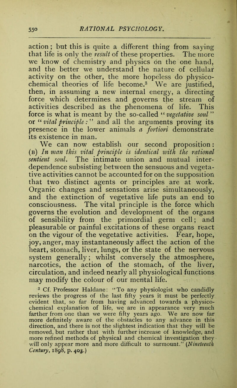 action ; but this is quite a different thing from saying that life is only the result of these properties. The more we know of chemistry and physics on the one hand, and the better we understand the nature of cellular activity on the other, the more hopeless do physico- chemical theories of life become.3 We are justified, then, in assuming a new internal energy, a directing force which determines and governs the stream of activities described as the phenomena of life. This force is what is meant by the so-called “ vegetative soul ” or “ vital principleand all the arguments proving its presence in the lower animals a fortiori demonstrate its existence in man. We can now establish our second proposition: (b) In man this vital principle is identical with the rational sentient soul. The intimate union and mutual inter- dependence subsisting between the sensuous and vegeta- tive activities cannot be accounted for on the supposition that two distinct agents or principles are at work. Organic changes and sensations arise simultaneously, and the extinction of vegetative life puts an end to consciousness. The vital principle is the force which governs the evolution and development of the organs of sensibility from the primordial germ cell; and pleasurable or painful excitations of these organs react on the vigour of the vegetative activities. Fear, hope, joy, anger, may instantaneously affect the action of the heart, stomach, liver, lungs, or the state of the nervous system generally; whilst conversely the atmosphere, narcotics, the action of the stomach, of the liver, circulation, and indeed nearly all physiological functions may modify the colour of our mental life. 3 Cf. Professor Haldane: “To any physiologist who candidly reviews the progress of the last fifty years it must be perfectly evident that, so far from having advanced towards a physico- chemical explanation of life, we are in appearance very much farther from one than we were fifty years ago. We are now far more definitely aware of the obstacles to any advance in this direction, and there is not the slightest indication that they will be removed, but rather that with further increase of knowledge, and more refined methods of physical and chemical investigation they will only appear more and more difficult to surmount.’’ (Nineteenth Century, 1898, p. 403.)