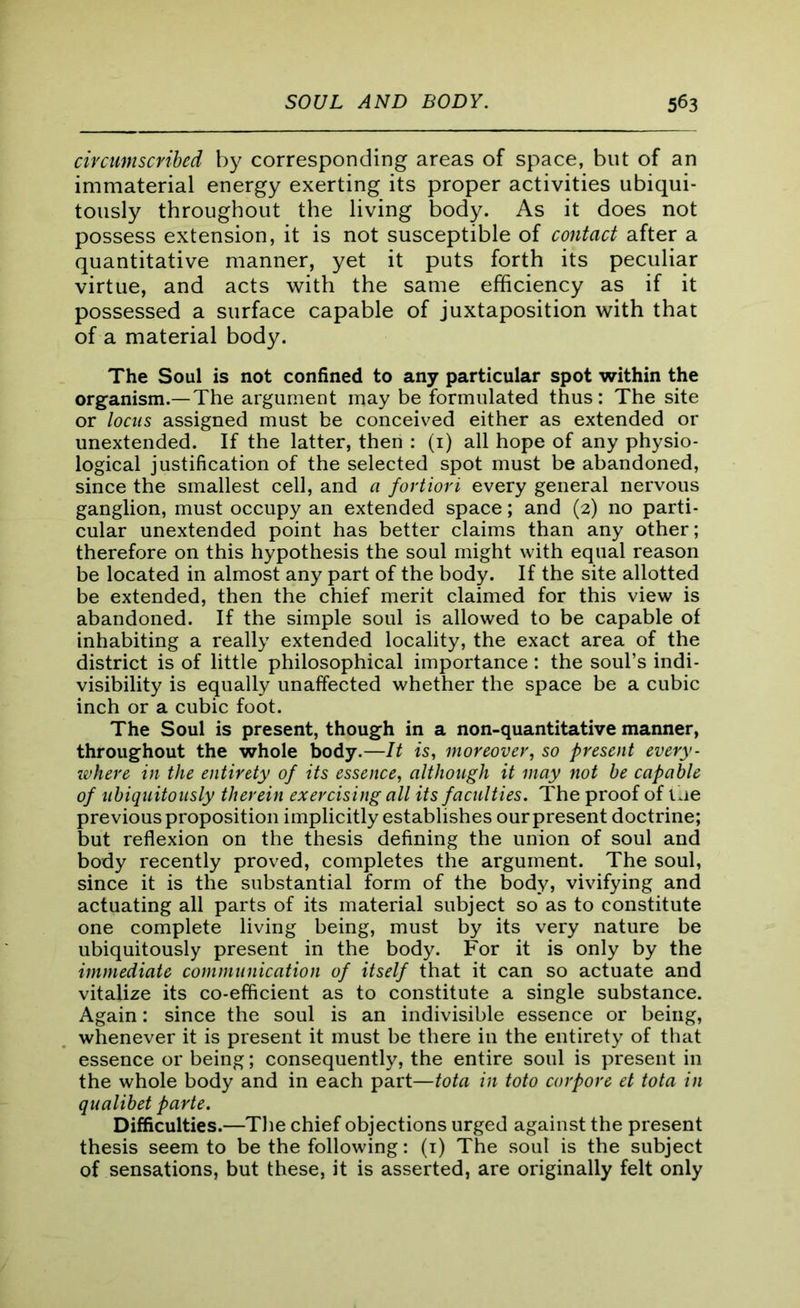 circumscribed by corresponding areas of space, but of an immaterial energy exerting its proper activities ubiqui- tously throughout the living body. As it does not possess extension, it is not susceptible of contact after a quantitative manner, yet it puts forth its peculiar virtue, and acts with the same efficiency as if it possessed a surface capable of juxtaposition with that of a material body. The Soul is not confined to any particular spot within the organism.—The argument may be formulated thus: The site or locus assigned must be conceived either as extended or unextended. If the latter, then : (1) all hope of any physio- logical justification of the selected spot must be abandoned, since the smallest cell, and a fortiori every general nervous ganglion, must occupy an extended space; and (2) no parti- cular unextended point has better claims than any other; therefore on this hypothesis the soul might with equal reason be located in almost any part of the body. If the site allotted be extended, then the chief merit claimed for this view is abandoned. If the simple soul is allowed to be capable ol inhabiting a really extended locality, the exact area of the district is of little philosophical importance : the soul’s indi- visibility is equally unaffected whether the space be a cubic inch or a cubic foot. The Soul is present, though in a non-quantitative manner, throughout the whole body.—It is, moreover, so present every- where in the entirety of its essence, although it may not be capable of ubiquitously therein exercising all its faculties. The proof of the previous proposition implicitly establishes our present doctrine; but reflexion on the thesis defining the union of soul and body recently proved, completes the argument. The soul, since it is the substantial form of the body, vivifying and actuating all parts of its material subject so as to constitute one complete living being, must by its very nature be ubiquitously present in the body. For it is only by the immediate communication of itself that it can so actuate and vitalize its co-efficient as to constitute a single substance. Again: since the soul is an indivisible essence or being, whenever it is present it must be there in the entirety of that essence or being; consequently, the entire soul is present in the whole body and in each part—tota in toto corpore et tota in qualibet parte. Difficulties.—The chief objections urged against the present thesis seem to be the following: (1) The soul is the subject of sensations, but these, it is asserted, are originally felt only