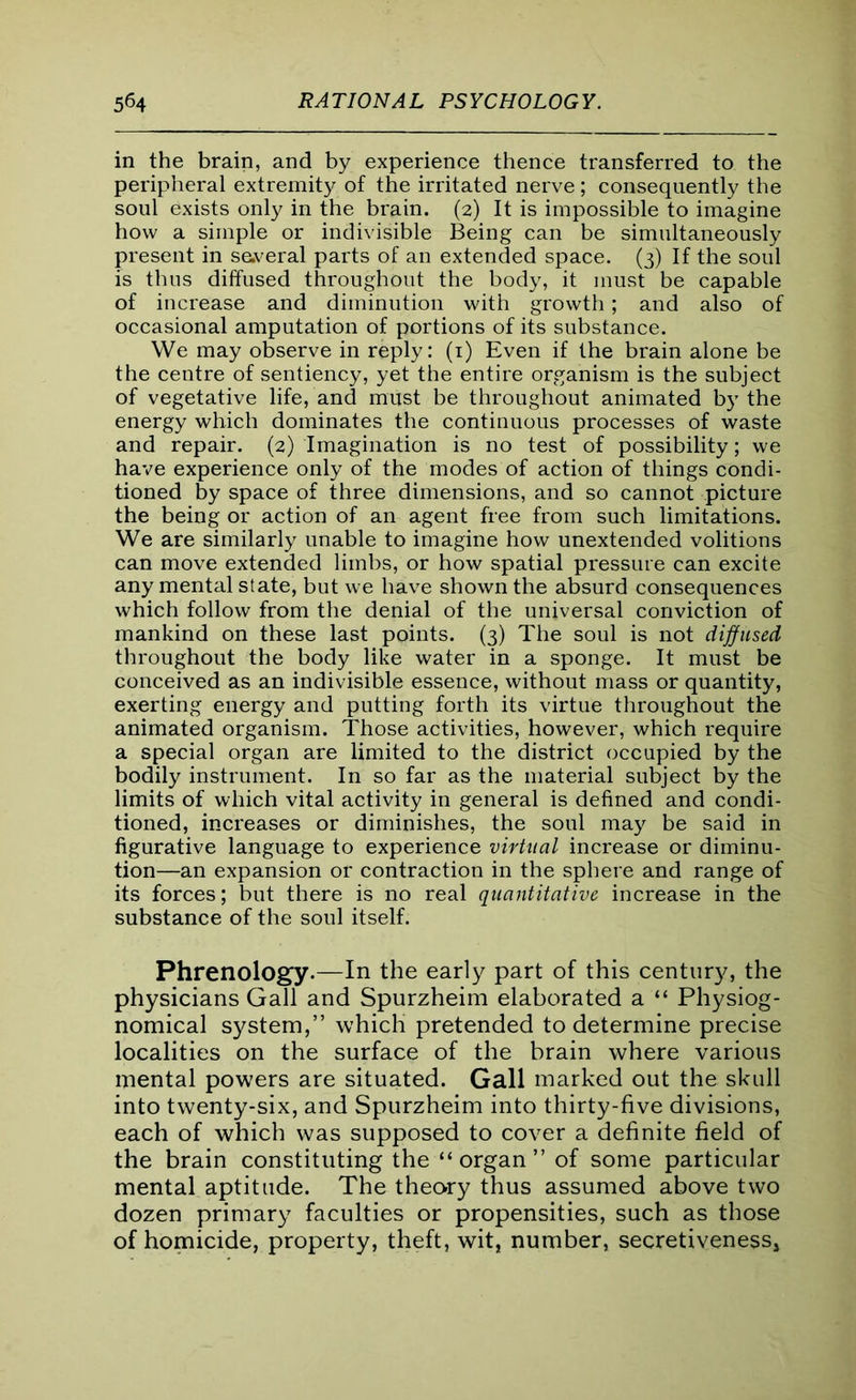 in the brain, and by experience thence transferred to the peripheral extremity of the irritated nerve; consequently the soul exists only in the brain. (2) It is impossible to imagine how a simple or indivisible Being can be simultaneously present in several parts of an extended space. (3) If the soul is thus diffused throughout the body, it must be capable of increase and diminution with growth; and also of occasional amputation of portions of its substance. We may observe in reply: (1) Even if the brain alone be the centre of sentiency, yet the entire organism is the subject of vegetative life, and must be throughout animated by the energy which dominates the continuous processes of waste and repair. (2) Imagination is no test of possibility; we have experience only of the modes of action of things condi- tioned by space of three dimensions, and so cannot picture the being or action of an agent free from such limitations. We are similarly unable to imagine how unextended volitions can move extended limbs, or how spatial pressure can excite any mental state, but we have shown the absurd consequences which follow from the denial of the universal conviction of mankind on these last points. (3) The soul is not diffused throughout the body like water in a sponge. It must be conceived as an indivisible essence, without mass or quantity, exerting energy and putting forth its virtue throughout the animated organism. Those activities, however, which require a special organ are limited to the district occupied by the bodily instrument. In so far as the material subject by the limits of which vital activity in general is defined and condi- tioned, increases or diminishes, the soul may be said in figurative language to experience virtual increase or diminu- tion—an expansion or contraction in the sphere and range of its forces; but there is no real quantitative increase in the substance of the soul itself. Phrenology.—In the early part of this century, the physicians Gall and Spurzheim elaborated a “ Physiog- nomical system,” which pretended to determine precise localities on the surface of the brain where various mental powers are situated. Gall marked out the skull into twenty-six, and Spurzheim into thirty-five divisions, each of which was supposed to cover a definite field of the brain constituting the “organ” of some particular mental aptitude. The theory thus assumed above two dozen primary faculties or propensities, such as those of homicide, property, theft, wit, number, secretiveness.