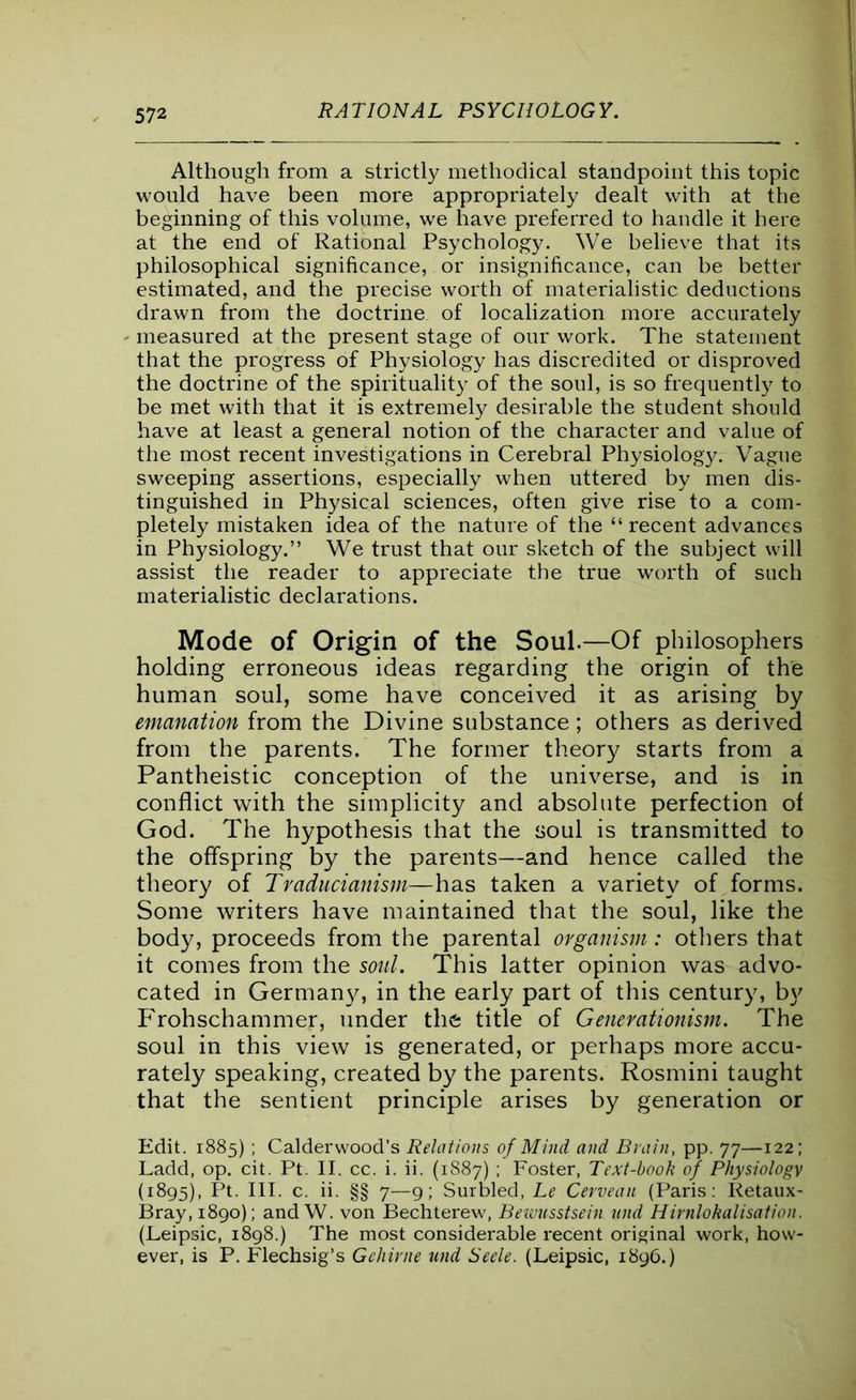 Although from a strictly methodical standpoint this topic would have been more appropriately dealt with at the beginning of this volume, we have preferred to handle it here at the end of Rational Psychology. We believe that its philosophical significance, or insignificance, can be better estimated, and the precise worth of materialistic deductions drawn from the doctrine of localization more accurately - measured at the present stage of our work. The statement that the progress of Physiology has discredited or disproved the doctrine of the spirituality of the soul, is so frequently to be met with that it is extremely desirable the student should have at least a general notion of the character and value of the most recent investigations in Cerebral Physiology. Vague sweeping assertions, especially when uttered by men dis- tinguished in Physical sciences, often give rise to a com- pletely mistaken idea of the nature of the “ recent advances in Physiology.” We trust that our sketch of the subject will assist the reader to appreciate the true worth of such materialistic declarations. Mode of Origin of the Soul.—Of philosophers holding erroneous ideas regarding the origin of the human soul, some have conceived it as arising by emanation from the Divine substance ; others as derived from the parents. The former theory starts from a Pantheistic conception of the universe, and is in conflict with the simplicity and absolute perfection of God. The hypothesis that the soul is transmitted to the offspring by the parents—and hence called the theory of Traducianism—has taken a variety of forms. Some writers have maintained that the soul, like the body, proceeds from the parental organism: others that it comes from the soul. This latter opinion was advo- cated in Germany, in the early part of this century, by Frohschammer, under the title of Generationism. The soul in this view is generated, or perhaps more accu- rately speaking, created by the parents. Rosmini taught that the sentient principle arises by generation or Edit. 1885) ; Calderwood’s Relations of Mind and Brain, pp. 77—122; Ladd, op. cit. Pt. II. cc. i. ii. (1887) ; Foster, Text-book of Physiologv (1895), Pt. III. c. ii. §§ 7—9; Surbled, Le Cerveau (Paris: Retaux- Bray, 1890); and W. von Bechterew, Beiuusstsein und Hirnlokalisation. (Leipsic, 1898.) The most considerable recent original work, how- ever, is P. Flechsig’s Gehirne und Seele. (Leipsic, 1896.)