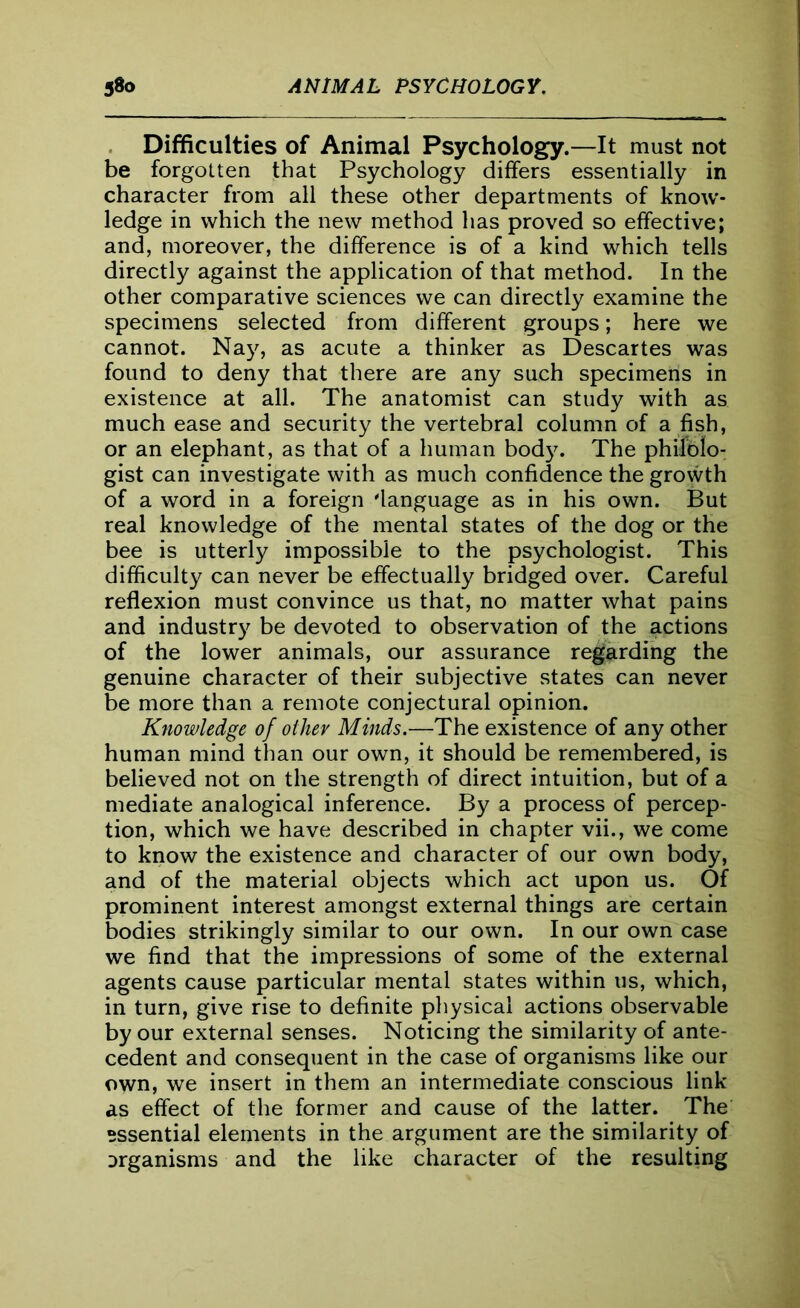 Difficulties of Animal Psychology.—It must not be forgotten that Psychology differs essentially in character from all these other departments of know- ledge in which the new method has proved so effective; and, moreover, the difference is of a kind which tells directly against the application of that method. In the other comparative sciences we can directly examine the specimens selected from different groups; here we cannot. Nay, as acute a thinker as Descartes was found to deny that there are any such specimens in existence at all. The anatomist can study with as much ease and security the vertebral column of a fish, or an elephant, as that of a human body. The philolo- gist can investigate with as much confidence the growth of a word in a foreign 'language as in his own. But real knowledge of the mental states of the dog or the bee is utterly impossible to the psychologist. This difficulty can never be effectually bridged over. Careful reflexion must convince us that, no matter what pains and industry be devoted to observation of the actions of the lower animals, our assurance regarding the genuine character of their subjective states can never be more than a remote conjectural opinion. Knowledge of other Minds.—-The existence of any other human mind than our own, it should be remembered, is believed not on the strength of direct intuition, but of a mediate analogical inference. By a process of percep- tion, which we have described in chapter vii., we come to know the existence and character of our own body, and of the material objects which act upon us. Of prominent interest amongst external things are certain bodies strikingly similar to our own. In our own case we find that the impressions of some of the external agents cause particular mental states within us, which, in turn, give rise to definite physical actions observable by our external senses. Noticing the similarity of ante- cedent and consequent in the case of organisms like our own, we insert in them an intermediate conscious link as effect of the former and cause of the latter. The essential elements in the argument are the similarity of organisms and the like character of the resulting